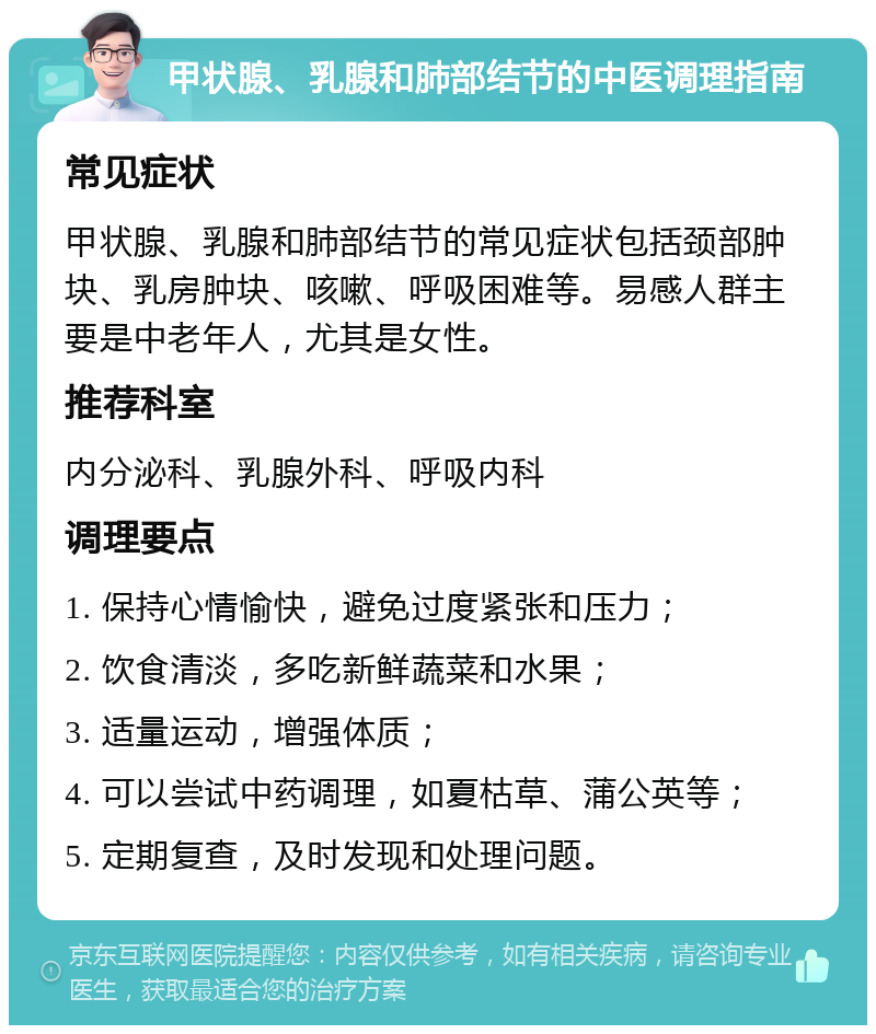 甲状腺、乳腺和肺部结节的中医调理指南 常见症状 甲状腺、乳腺和肺部结节的常见症状包括颈部肿块、乳房肿块、咳嗽、呼吸困难等。易感人群主要是中老年人，尤其是女性。 推荐科室 内分泌科、乳腺外科、呼吸内科 调理要点 1. 保持心情愉快，避免过度紧张和压力； 2. 饮食清淡，多吃新鲜蔬菜和水果； 3. 适量运动，增强体质； 4. 可以尝试中药调理，如夏枯草、蒲公英等； 5. 定期复查，及时发现和处理问题。