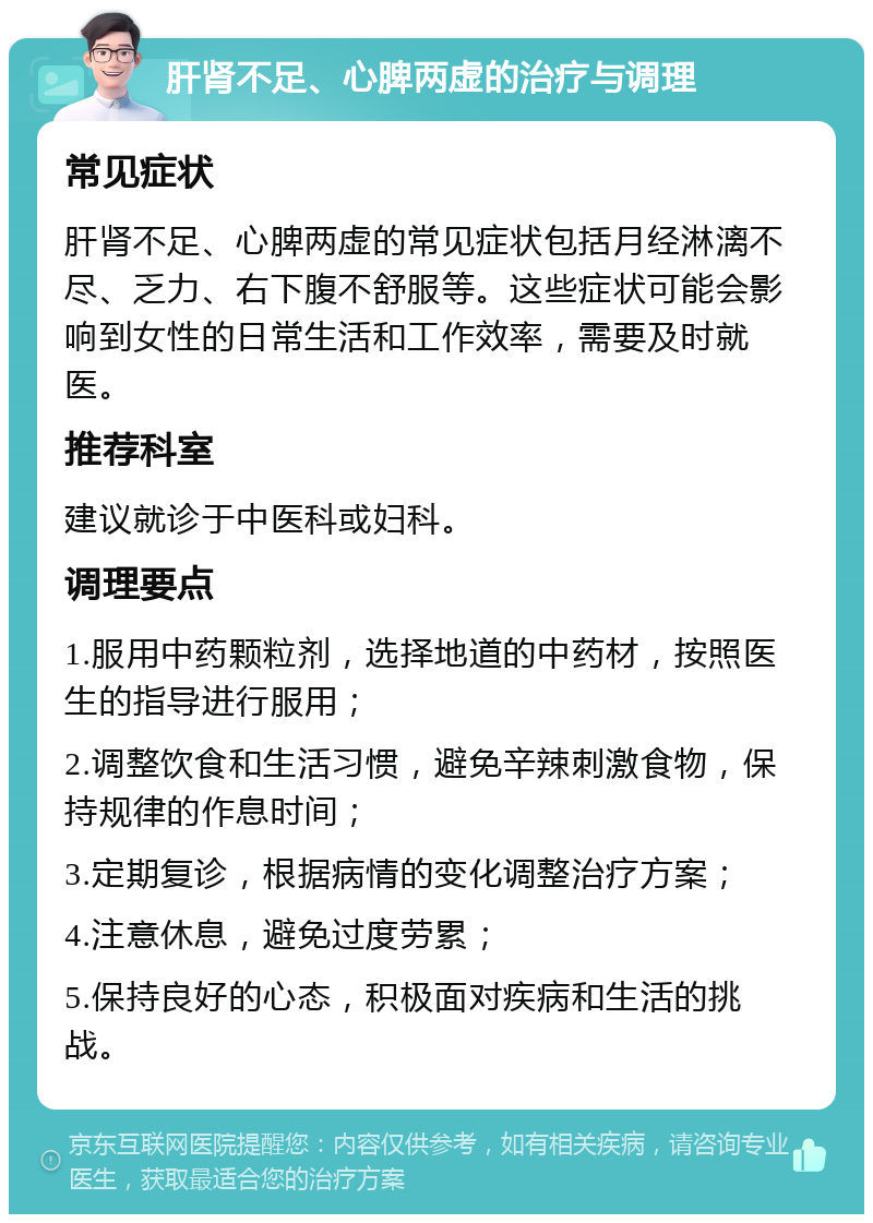 肝肾不足、心脾两虚的治疗与调理 常见症状 肝肾不足、心脾两虚的常见症状包括月经淋漓不尽、乏力、右下腹不舒服等。这些症状可能会影响到女性的日常生活和工作效率，需要及时就医。 推荐科室 建议就诊于中医科或妇科。 调理要点 1.服用中药颗粒剂，选择地道的中药材，按照医生的指导进行服用； 2.调整饮食和生活习惯，避免辛辣刺激食物，保持规律的作息时间； 3.定期复诊，根据病情的变化调整治疗方案； 4.注意休息，避免过度劳累； 5.保持良好的心态，积极面对疾病和生活的挑战。