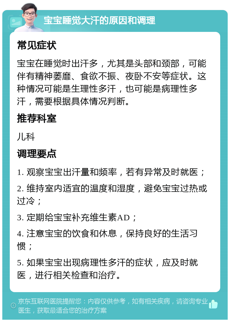 宝宝睡觉大汗的原因和调理 常见症状 宝宝在睡觉时出汗多，尤其是头部和颈部，可能伴有精神萎靡、食欲不振、夜卧不安等症状。这种情况可能是生理性多汗，也可能是病理性多汗，需要根据具体情况判断。 推荐科室 儿科 调理要点 1. 观察宝宝出汗量和频率，若有异常及时就医； 2. 维持室内适宜的温度和湿度，避免宝宝过热或过冷； 3. 定期给宝宝补充维生素AD； 4. 注意宝宝的饮食和休息，保持良好的生活习惯； 5. 如果宝宝出现病理性多汗的症状，应及时就医，进行相关检查和治疗。