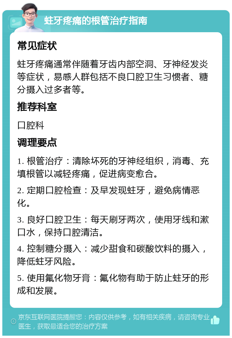 蛀牙疼痛的根管治疗指南 常见症状 蛀牙疼痛通常伴随着牙齿内部空洞、牙神经发炎等症状，易感人群包括不良口腔卫生习惯者、糖分摄入过多者等。 推荐科室 口腔科 调理要点 1. 根管治疗：清除坏死的牙神经组织，消毒、充填根管以减轻疼痛，促进病变愈合。 2. 定期口腔检查：及早发现蛀牙，避免病情恶化。 3. 良好口腔卫生：每天刷牙两次，使用牙线和漱口水，保持口腔清洁。 4. 控制糖分摄入：减少甜食和碳酸饮料的摄入，降低蛀牙风险。 5. 使用氟化物牙膏：氟化物有助于防止蛀牙的形成和发展。