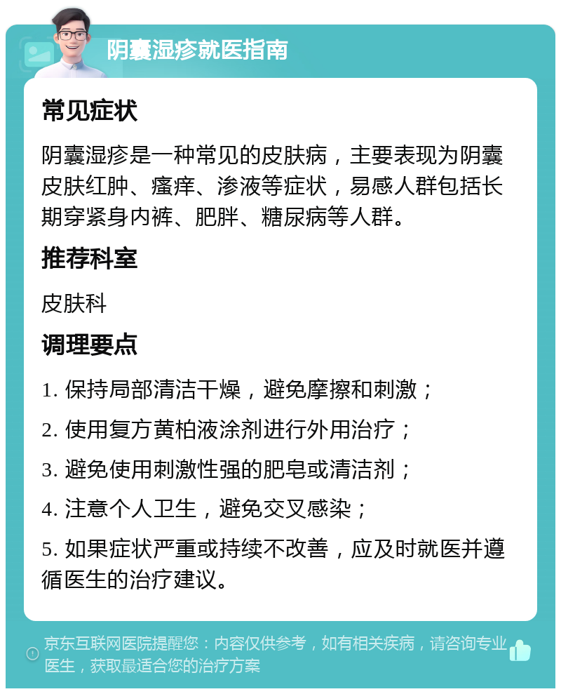 阴囊湿疹就医指南 常见症状 阴囊湿疹是一种常见的皮肤病，主要表现为阴囊皮肤红肿、瘙痒、渗液等症状，易感人群包括长期穿紧身内裤、肥胖、糖尿病等人群。 推荐科室 皮肤科 调理要点 1. 保持局部清洁干燥，避免摩擦和刺激； 2. 使用复方黄柏液涂剂进行外用治疗； 3. 避免使用刺激性强的肥皂或清洁剂； 4. 注意个人卫生，避免交叉感染； 5. 如果症状严重或持续不改善，应及时就医并遵循医生的治疗建议。