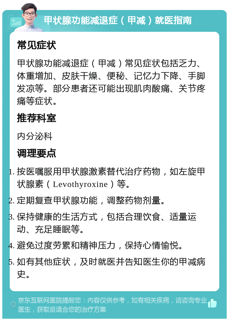 甲状腺功能减退症（甲减）就医指南 常见症状 甲状腺功能减退症（甲减）常见症状包括乏力、体重增加、皮肤干燥、便秘、记忆力下降、手脚发凉等。部分患者还可能出现肌肉酸痛、关节疼痛等症状。 推荐科室 内分泌科 调理要点 按医嘱服用甲状腺激素替代治疗药物，如左旋甲状腺素（Levothyroxine）等。 定期复查甲状腺功能，调整药物剂量。 保持健康的生活方式，包括合理饮食、适量运动、充足睡眠等。 避免过度劳累和精神压力，保持心情愉悦。 如有其他症状，及时就医并告知医生你的甲减病史。