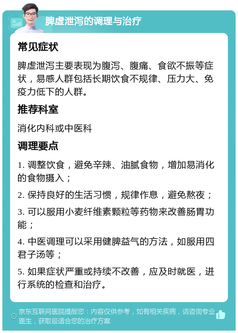 脾虚泄泻的调理与治疗 常见症状 脾虚泄泻主要表现为腹泻、腹痛、食欲不振等症状，易感人群包括长期饮食不规律、压力大、免疫力低下的人群。 推荐科室 消化内科或中医科 调理要点 1. 调整饮食，避免辛辣、油腻食物，增加易消化的食物摄入； 2. 保持良好的生活习惯，规律作息，避免熬夜； 3. 可以服用小麦纤维素颗粒等药物来改善肠胃功能； 4. 中医调理可以采用健脾益气的方法，如服用四君子汤等； 5. 如果症状严重或持续不改善，应及时就医，进行系统的检查和治疗。