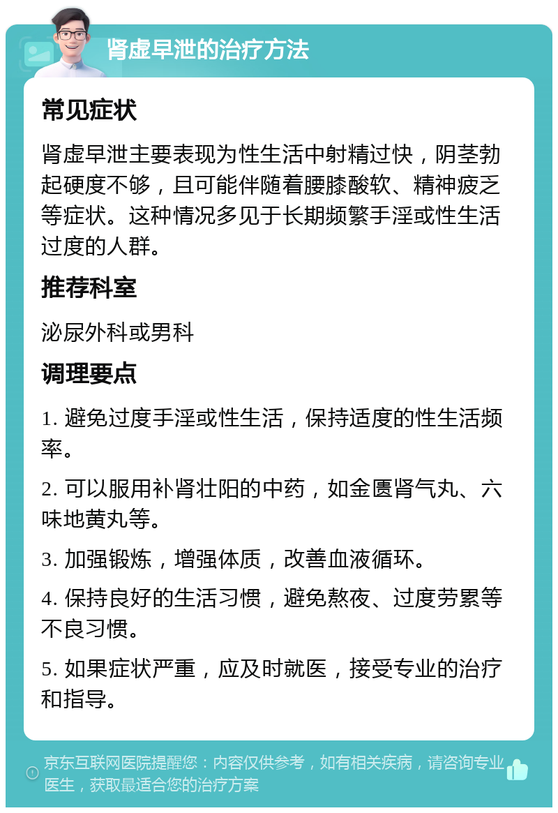 肾虚早泄的治疗方法 常见症状 肾虚早泄主要表现为性生活中射精过快，阴茎勃起硬度不够，且可能伴随着腰膝酸软、精神疲乏等症状。这种情况多见于长期频繁手淫或性生活过度的人群。 推荐科室 泌尿外科或男科 调理要点 1. 避免过度手淫或性生活，保持适度的性生活频率。 2. 可以服用补肾壮阳的中药，如金匮肾气丸、六味地黄丸等。 3. 加强锻炼，增强体质，改善血液循环。 4. 保持良好的生活习惯，避免熬夜、过度劳累等不良习惯。 5. 如果症状严重，应及时就医，接受专业的治疗和指导。