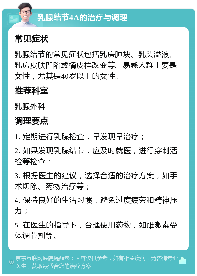 乳腺结节4A的治疗与调理 常见症状 乳腺结节的常见症状包括乳房肿块、乳头溢液、乳房皮肤凹陷或橘皮样改变等。易感人群主要是女性，尤其是40岁以上的女性。 推荐科室 乳腺外科 调理要点 1. 定期进行乳腺检查，早发现早治疗； 2. 如果发现乳腺结节，应及时就医，进行穿刺活检等检查； 3. 根据医生的建议，选择合适的治疗方案，如手术切除、药物治疗等； 4. 保持良好的生活习惯，避免过度疲劳和精神压力； 5. 在医生的指导下，合理使用药物，如雌激素受体调节剂等。