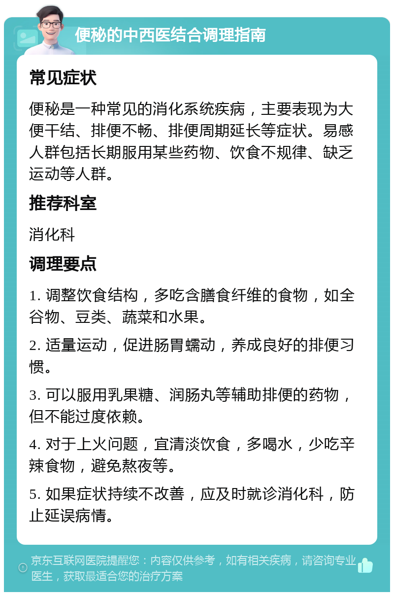 便秘的中西医结合调理指南 常见症状 便秘是一种常见的消化系统疾病，主要表现为大便干结、排便不畅、排便周期延长等症状。易感人群包括长期服用某些药物、饮食不规律、缺乏运动等人群。 推荐科室 消化科 调理要点 1. 调整饮食结构，多吃含膳食纤维的食物，如全谷物、豆类、蔬菜和水果。 2. 适量运动，促进肠胃蠕动，养成良好的排便习惯。 3. 可以服用乳果糖、润肠丸等辅助排便的药物，但不能过度依赖。 4. 对于上火问题，宜清淡饮食，多喝水，少吃辛辣食物，避免熬夜等。 5. 如果症状持续不改善，应及时就诊消化科，防止延误病情。