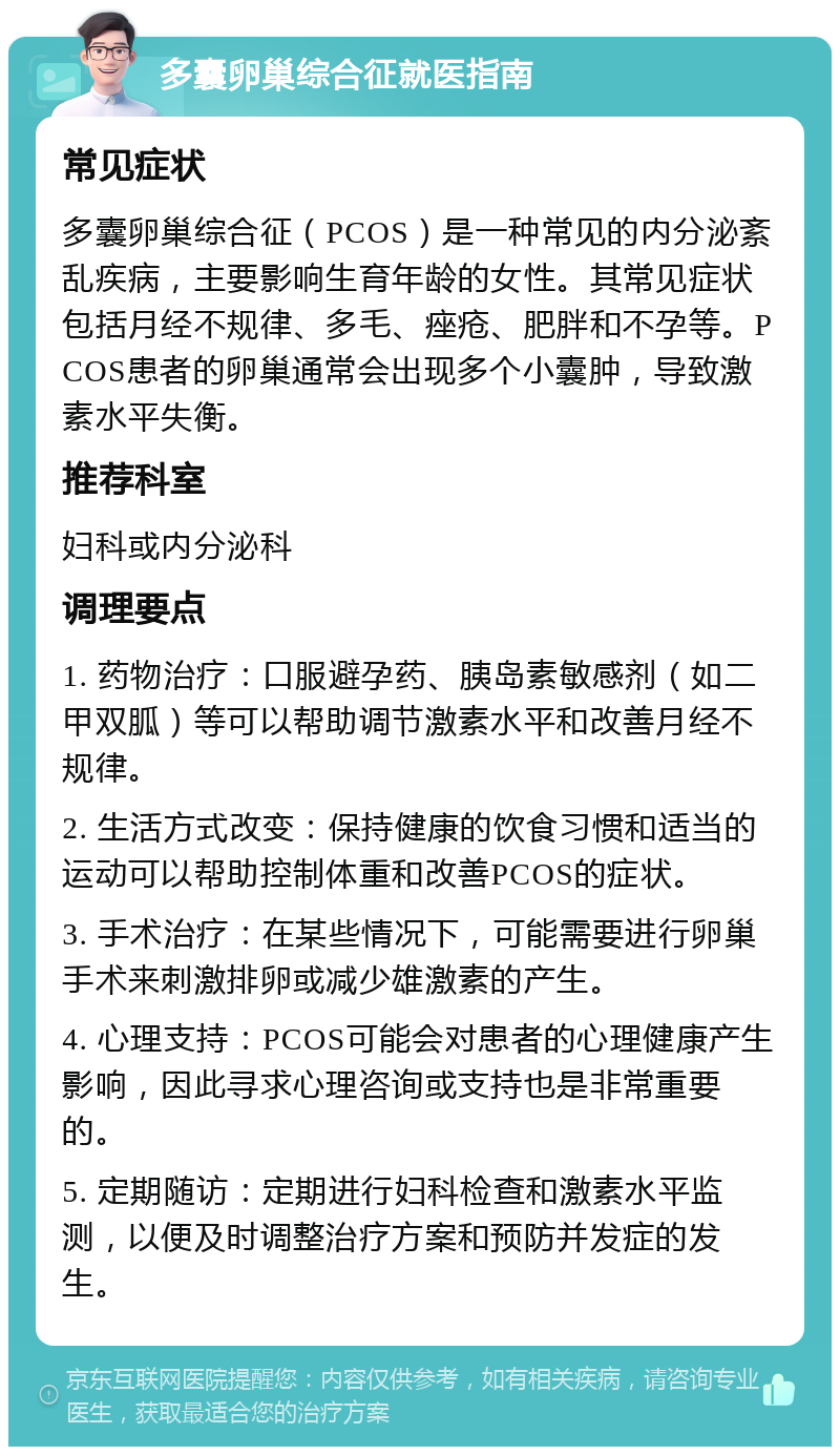 多囊卵巢综合征就医指南 常见症状 多囊卵巢综合征（PCOS）是一种常见的内分泌紊乱疾病，主要影响生育年龄的女性。其常见症状包括月经不规律、多毛、痤疮、肥胖和不孕等。PCOS患者的卵巢通常会出现多个小囊肿，导致激素水平失衡。 推荐科室 妇科或内分泌科 调理要点 1. 药物治疗：口服避孕药、胰岛素敏感剂（如二甲双胍）等可以帮助调节激素水平和改善月经不规律。 2. 生活方式改变：保持健康的饮食习惯和适当的运动可以帮助控制体重和改善PCOS的症状。 3. 手术治疗：在某些情况下，可能需要进行卵巢手术来刺激排卵或减少雄激素的产生。 4. 心理支持：PCOS可能会对患者的心理健康产生影响，因此寻求心理咨询或支持也是非常重要的。 5. 定期随访：定期进行妇科检查和激素水平监测，以便及时调整治疗方案和预防并发症的发生。