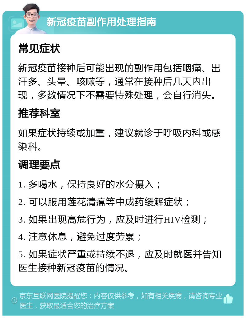 新冠疫苗副作用处理指南 常见症状 新冠疫苗接种后可能出现的副作用包括咽痛、出汗多、头晕、咳嗽等，通常在接种后几天内出现，多数情况下不需要特殊处理，会自行消失。 推荐科室 如果症状持续或加重，建议就诊于呼吸内科或感染科。 调理要点 1. 多喝水，保持良好的水分摄入； 2. 可以服用莲花清瘟等中成药缓解症状； 3. 如果出现高危行为，应及时进行HIV检测； 4. 注意休息，避免过度劳累； 5. 如果症状严重或持续不退，应及时就医并告知医生接种新冠疫苗的情况。