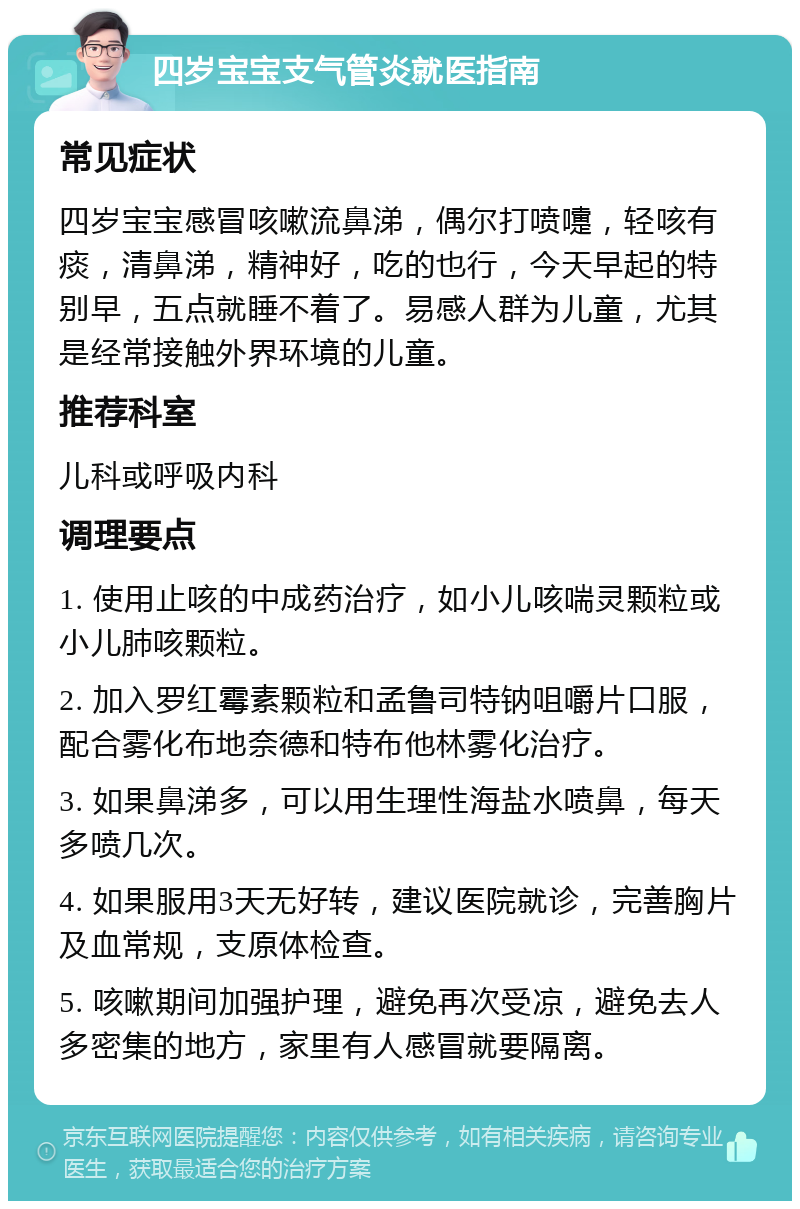 四岁宝宝支气管炎就医指南 常见症状 四岁宝宝感冒咳嗽流鼻涕，偶尔打喷嚏，轻咳有痰，清鼻涕，精神好，吃的也行，今天早起的特别早，五点就睡不着了。易感人群为儿童，尤其是经常接触外界环境的儿童。 推荐科室 儿科或呼吸内科 调理要点 1. 使用止咳的中成药治疗，如小儿咳喘灵颗粒或小儿肺咳颗粒。 2. 加入罗红霉素颗粒和孟鲁司特钠咀嚼片口服，配合雾化布地奈德和特布他林雾化治疗。 3. 如果鼻涕多，可以用生理性海盐水喷鼻，每天多喷几次。 4. 如果服用3天无好转，建议医院就诊，完善胸片及血常规，支原体检查。 5. 咳嗽期间加强护理，避免再次受凉，避免去人多密集的地方，家里有人感冒就要隔离。