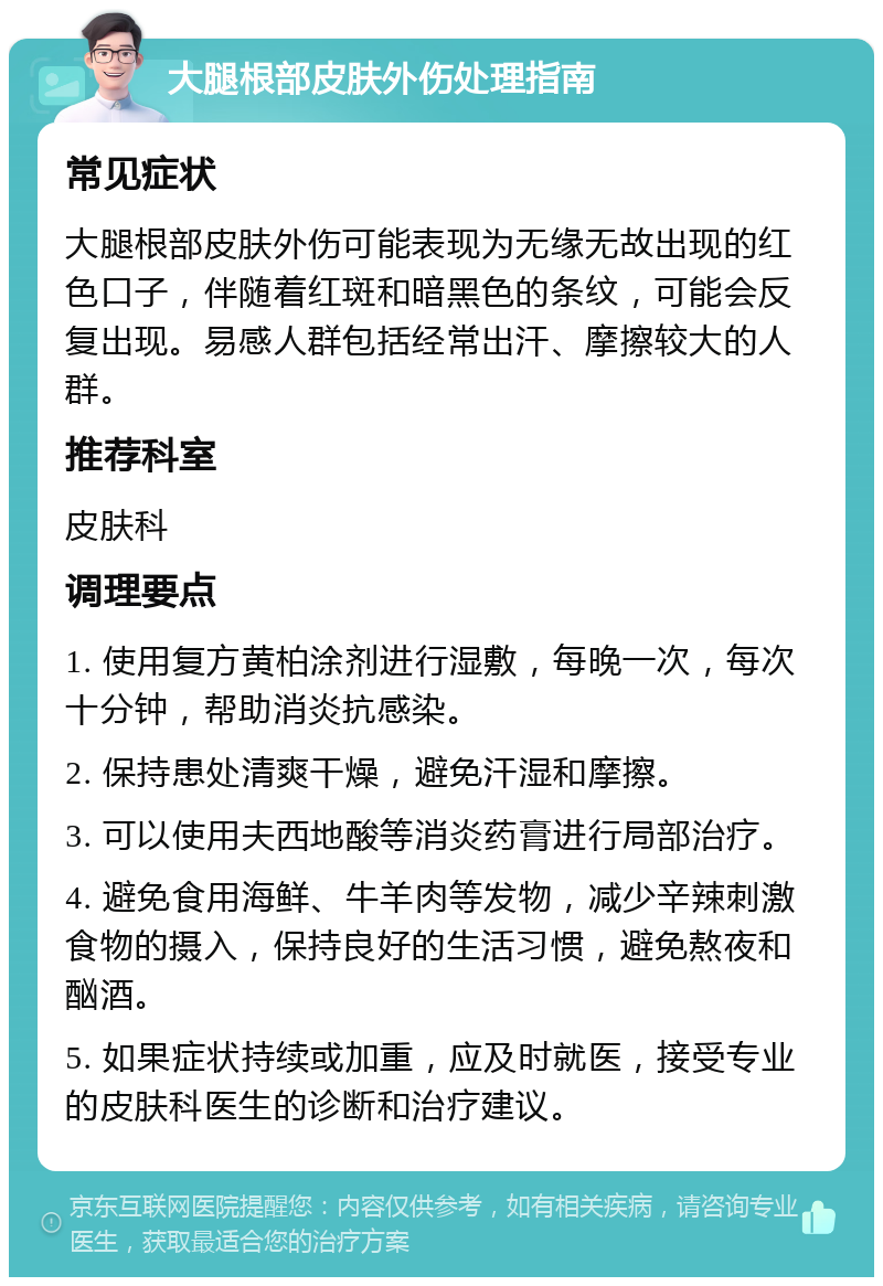 大腿根部皮肤外伤处理指南 常见症状 大腿根部皮肤外伤可能表现为无缘无故出现的红色口子，伴随着红斑和暗黑色的条纹，可能会反复出现。易感人群包括经常出汗、摩擦较大的人群。 推荐科室 皮肤科 调理要点 1. 使用复方黄柏涂剂进行湿敷，每晚一次，每次十分钟，帮助消炎抗感染。 2. 保持患处清爽干燥，避免汗湿和摩擦。 3. 可以使用夫西地酸等消炎药膏进行局部治疗。 4. 避免食用海鲜、牛羊肉等发物，减少辛辣刺激食物的摄入，保持良好的生活习惯，避免熬夜和酗酒。 5. 如果症状持续或加重，应及时就医，接受专业的皮肤科医生的诊断和治疗建议。