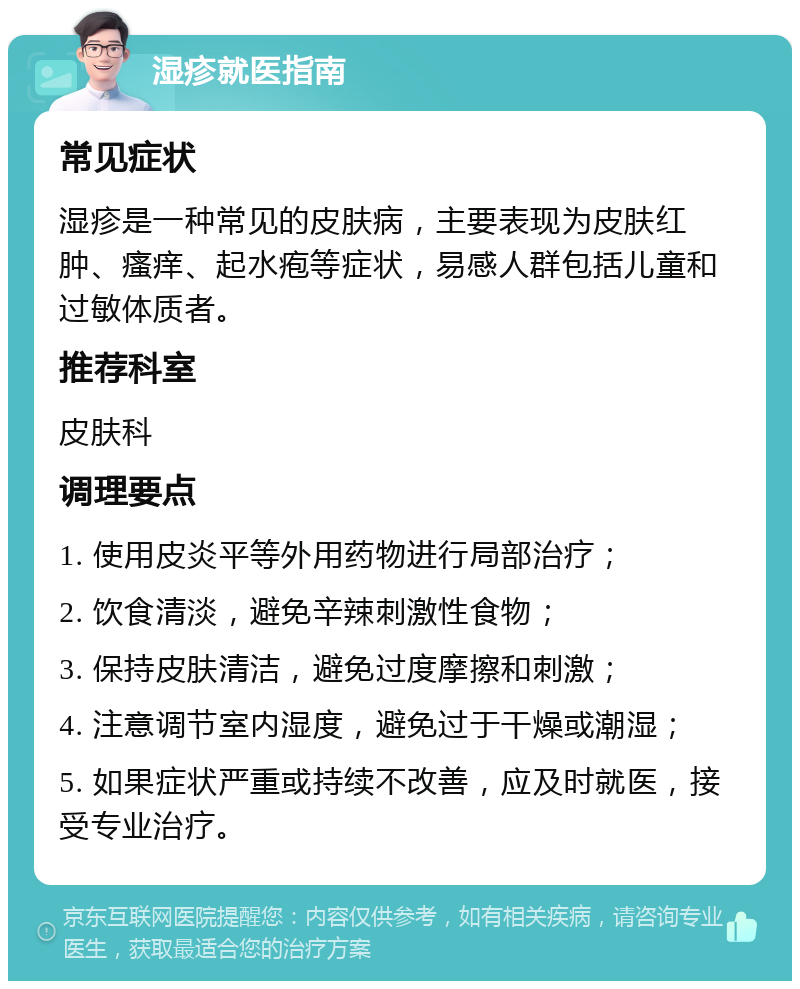 湿疹就医指南 常见症状 湿疹是一种常见的皮肤病，主要表现为皮肤红肿、瘙痒、起水疱等症状，易感人群包括儿童和过敏体质者。 推荐科室 皮肤科 调理要点 1. 使用皮炎平等外用药物进行局部治疗； 2. 饮食清淡，避免辛辣刺激性食物； 3. 保持皮肤清洁，避免过度摩擦和刺激； 4. 注意调节室内湿度，避免过于干燥或潮湿； 5. 如果症状严重或持续不改善，应及时就医，接受专业治疗。