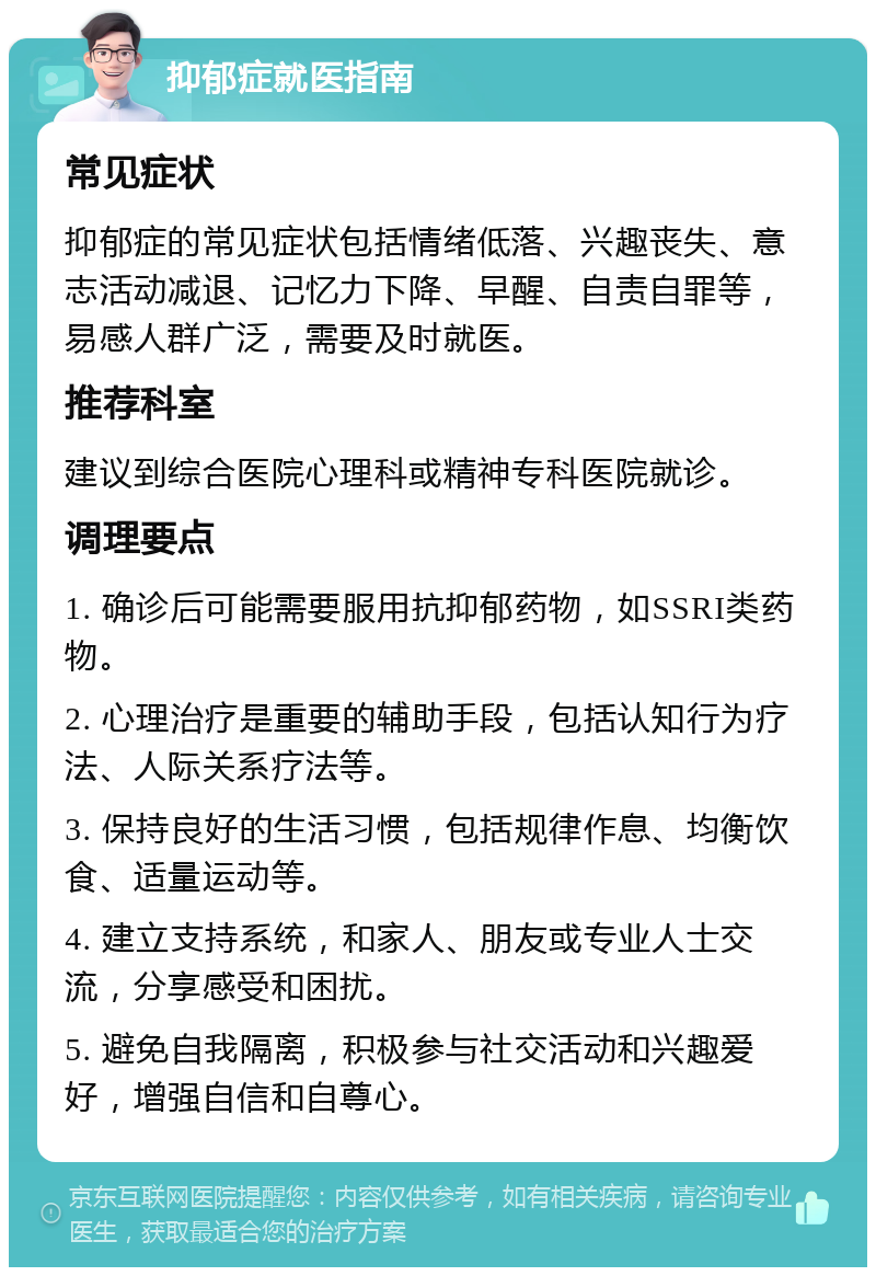 抑郁症就医指南 常见症状 抑郁症的常见症状包括情绪低落、兴趣丧失、意志活动减退、记忆力下降、早醒、自责自罪等，易感人群广泛，需要及时就医。 推荐科室 建议到综合医院心理科或精神专科医院就诊。 调理要点 1. 确诊后可能需要服用抗抑郁药物，如SSRI类药物。 2. 心理治疗是重要的辅助手段，包括认知行为疗法、人际关系疗法等。 3. 保持良好的生活习惯，包括规律作息、均衡饮食、适量运动等。 4. 建立支持系统，和家人、朋友或专业人士交流，分享感受和困扰。 5. 避免自我隔离，积极参与社交活动和兴趣爱好，增强自信和自尊心。