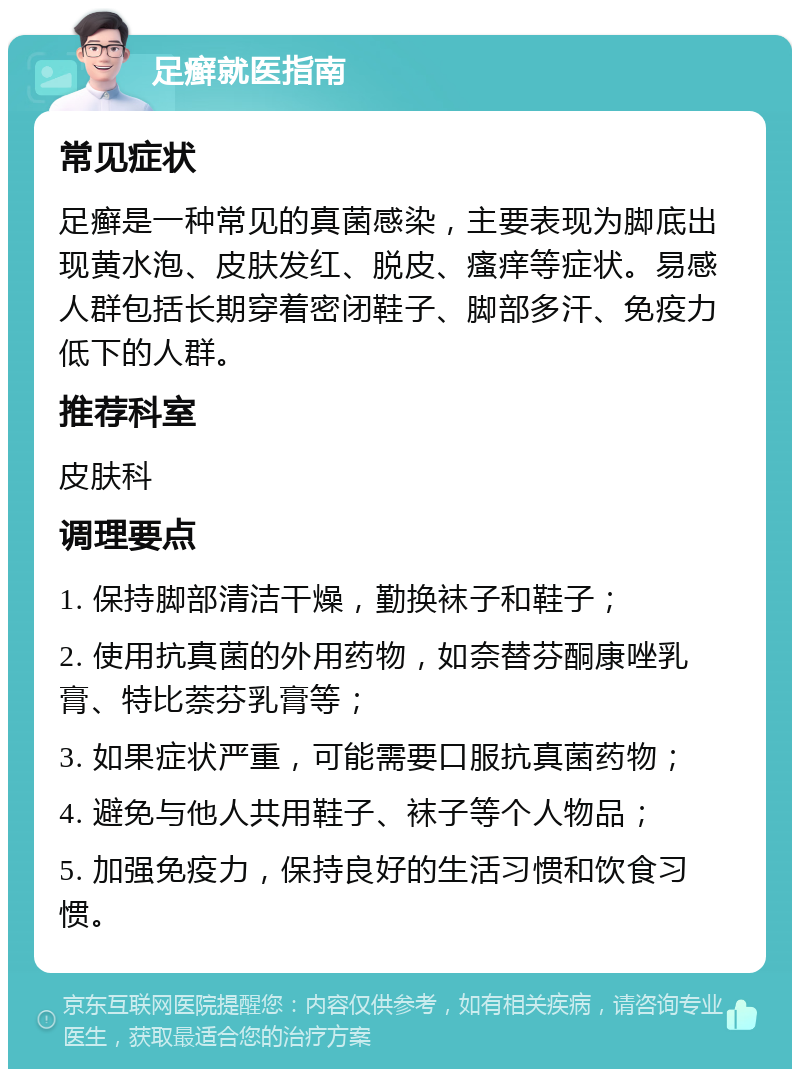 足癣就医指南 常见症状 足癣是一种常见的真菌感染，主要表现为脚底出现黄水泡、皮肤发红、脱皮、瘙痒等症状。易感人群包括长期穿着密闭鞋子、脚部多汗、免疫力低下的人群。 推荐科室 皮肤科 调理要点 1. 保持脚部清洁干燥，勤换袜子和鞋子； 2. 使用抗真菌的外用药物，如奈替芬酮康唑乳膏、特比萘芬乳膏等； 3. 如果症状严重，可能需要口服抗真菌药物； 4. 避免与他人共用鞋子、袜子等个人物品； 5. 加强免疫力，保持良好的生活习惯和饮食习惯。