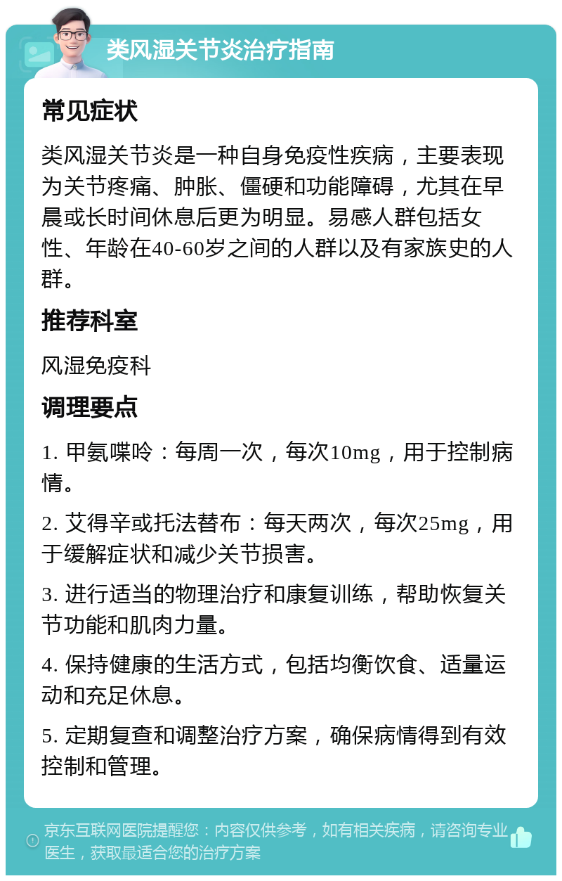 类风湿关节炎治疗指南 常见症状 类风湿关节炎是一种自身免疫性疾病，主要表现为关节疼痛、肿胀、僵硬和功能障碍，尤其在早晨或长时间休息后更为明显。易感人群包括女性、年龄在40-60岁之间的人群以及有家族史的人群。 推荐科室 风湿免疫科 调理要点 1. 甲氨喋呤：每周一次，每次10mg，用于控制病情。 2. 艾得辛或托法替布：每天两次，每次25mg，用于缓解症状和减少关节损害。 3. 进行适当的物理治疗和康复训练，帮助恢复关节功能和肌肉力量。 4. 保持健康的生活方式，包括均衡饮食、适量运动和充足休息。 5. 定期复查和调整治疗方案，确保病情得到有效控制和管理。