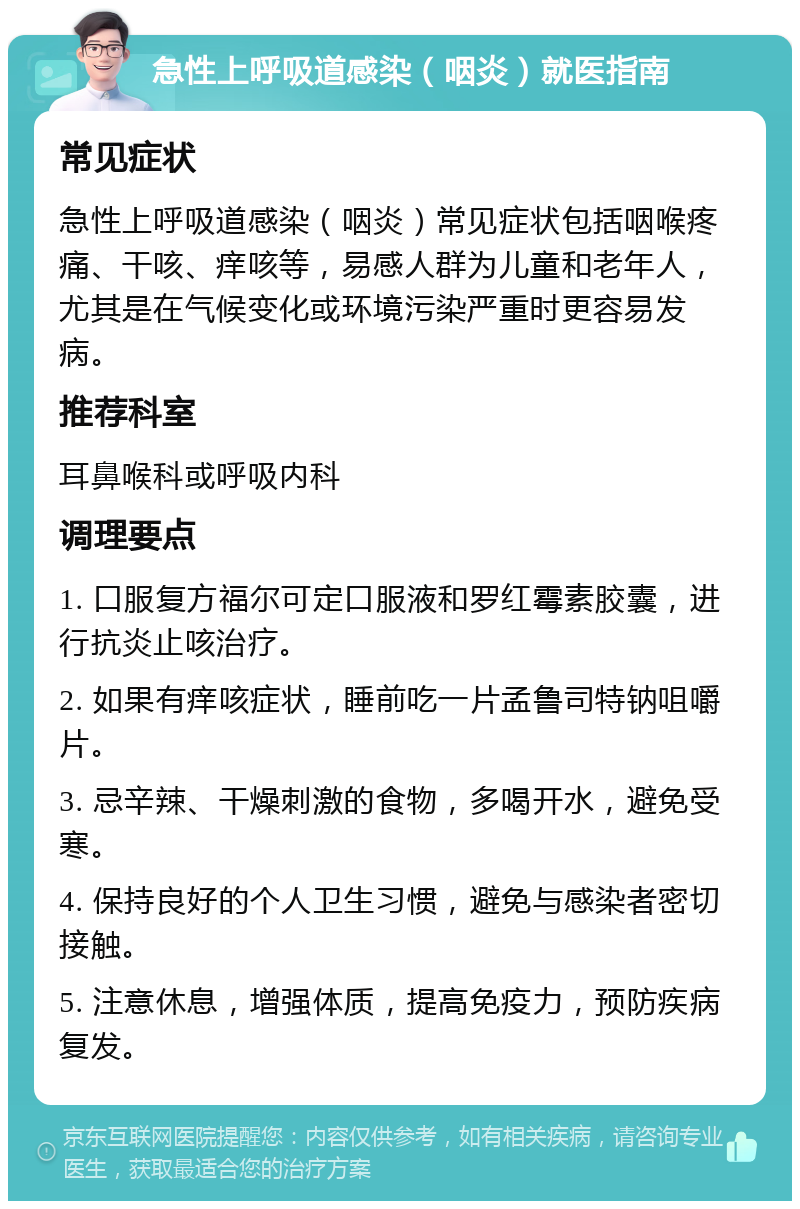 急性上呼吸道感染（咽炎）就医指南 常见症状 急性上呼吸道感染（咽炎）常见症状包括咽喉疼痛、干咳、痒咳等，易感人群为儿童和老年人，尤其是在气候变化或环境污染严重时更容易发病。 推荐科室 耳鼻喉科或呼吸内科 调理要点 1. 口服复方福尔可定口服液和罗红霉素胶囊，进行抗炎止咳治疗。 2. 如果有痒咳症状，睡前吃一片孟鲁司特钠咀嚼片。 3. 忌辛辣、干燥刺激的食物，多喝开水，避免受寒。 4. 保持良好的个人卫生习惯，避免与感染者密切接触。 5. 注意休息，增强体质，提高免疫力，预防疾病复发。