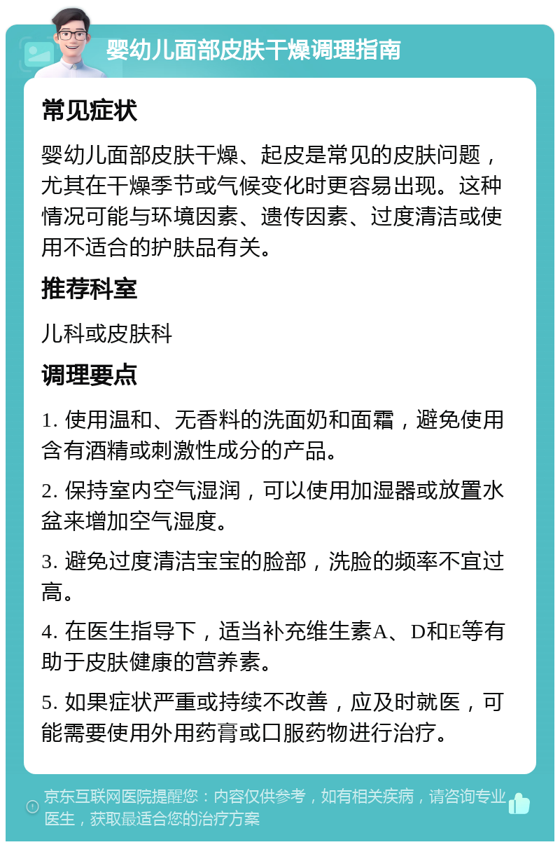 婴幼儿面部皮肤干燥调理指南 常见症状 婴幼儿面部皮肤干燥、起皮是常见的皮肤问题，尤其在干燥季节或气候变化时更容易出现。这种情况可能与环境因素、遗传因素、过度清洁或使用不适合的护肤品有关。 推荐科室 儿科或皮肤科 调理要点 1. 使用温和、无香料的洗面奶和面霜，避免使用含有酒精或刺激性成分的产品。 2. 保持室内空气湿润，可以使用加湿器或放置水盆来增加空气湿度。 3. 避免过度清洁宝宝的脸部，洗脸的频率不宜过高。 4. 在医生指导下，适当补充维生素A、D和E等有助于皮肤健康的营养素。 5. 如果症状严重或持续不改善，应及时就医，可能需要使用外用药膏或口服药物进行治疗。