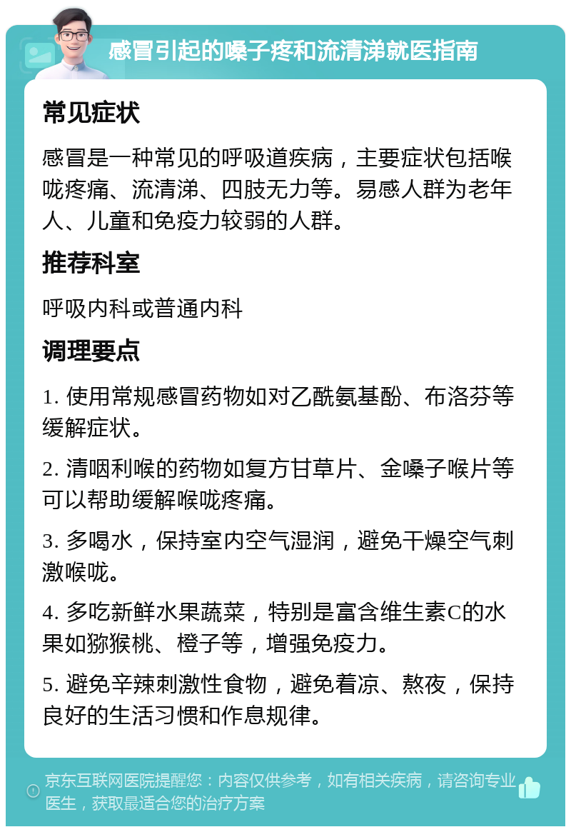 感冒引起的嗓子疼和流清涕就医指南 常见症状 感冒是一种常见的呼吸道疾病，主要症状包括喉咙疼痛、流清涕、四肢无力等。易感人群为老年人、儿童和免疫力较弱的人群。 推荐科室 呼吸内科或普通内科 调理要点 1. 使用常规感冒药物如对乙酰氨基酚、布洛芬等缓解症状。 2. 清咽利喉的药物如复方甘草片、金嗓子喉片等可以帮助缓解喉咙疼痛。 3. 多喝水，保持室内空气湿润，避免干燥空气刺激喉咙。 4. 多吃新鲜水果蔬菜，特别是富含维生素C的水果如猕猴桃、橙子等，增强免疫力。 5. 避免辛辣刺激性食物，避免着凉、熬夜，保持良好的生活习惯和作息规律。