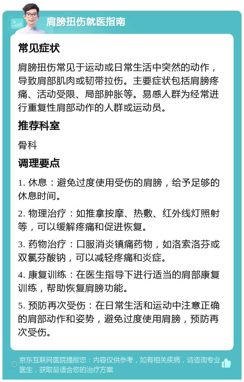 肩膀扭伤就医指南 常见症状 肩膀扭伤常见于运动或日常生活中突然的动作，导致肩部肌肉或韧带拉伤。主要症状包括肩膀疼痛、活动受限、局部肿胀等。易感人群为经常进行重复性肩部动作的人群或运动员。 推荐科室 骨科 调理要点 1. 休息：避免过度使用受伤的肩膀，给予足够的休息时间。 2. 物理治疗：如推拿按摩、热敷、红外线灯照射等，可以缓解疼痛和促进恢复。 3. 药物治疗：口服消炎镇痛药物，如洛索洛芬或双氯芬酸钠，可以减轻疼痛和炎症。 4. 康复训练：在医生指导下进行适当的肩部康复训练，帮助恢复肩膀功能。 5. 预防再次受伤：在日常生活和运动中注意正确的肩部动作和姿势，避免过度使用肩膀，预防再次受伤。