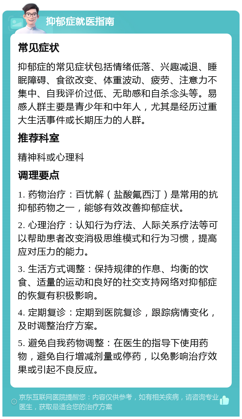 抑郁症就医指南 常见症状 抑郁症的常见症状包括情绪低落、兴趣减退、睡眠障碍、食欲改变、体重波动、疲劳、注意力不集中、自我评价过低、无助感和自杀念头等。易感人群主要是青少年和中年人，尤其是经历过重大生活事件或长期压力的人群。 推荐科室 精神科或心理科 调理要点 1. 药物治疗：百忧解（盐酸氟西汀）是常用的抗抑郁药物之一，能够有效改善抑郁症状。 2. 心理治疗：认知行为疗法、人际关系疗法等可以帮助患者改变消极思维模式和行为习惯，提高应对压力的能力。 3. 生活方式调整：保持规律的作息、均衡的饮食、适量的运动和良好的社交支持网络对抑郁症的恢复有积极影响。 4. 定期复诊：定期到医院复诊，跟踪病情变化，及时调整治疗方案。 5. 避免自我药物调整：在医生的指导下使用药物，避免自行增减剂量或停药，以免影响治疗效果或引起不良反应。