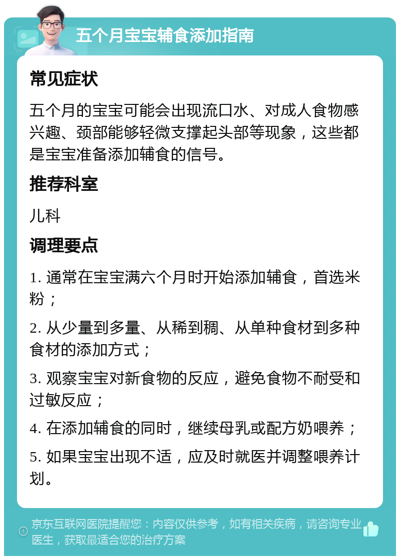 五个月宝宝辅食添加指南 常见症状 五个月的宝宝可能会出现流口水、对成人食物感兴趣、颈部能够轻微支撑起头部等现象，这些都是宝宝准备添加辅食的信号。 推荐科室 儿科 调理要点 1. 通常在宝宝满六个月时开始添加辅食，首选米粉； 2. 从少量到多量、从稀到稠、从单种食材到多种食材的添加方式； 3. 观察宝宝对新食物的反应，避免食物不耐受和过敏反应； 4. 在添加辅食的同时，继续母乳或配方奶喂养； 5. 如果宝宝出现不适，应及时就医并调整喂养计划。