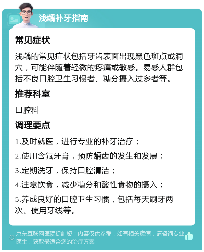 浅龋补牙指南 常见症状 浅龋的常见症状包括牙齿表面出现黑色斑点或洞穴，可能伴随着轻微的疼痛或敏感。易感人群包括不良口腔卫生习惯者、糖分摄入过多者等。 推荐科室 口腔科 调理要点 1.及时就医，进行专业的补牙治疗； 2.使用含氟牙膏，预防龋齿的发生和发展； 3.定期洗牙，保持口腔清洁； 4.注意饮食，减少糖分和酸性食物的摄入； 5.养成良好的口腔卫生习惯，包括每天刷牙两次、使用牙线等。