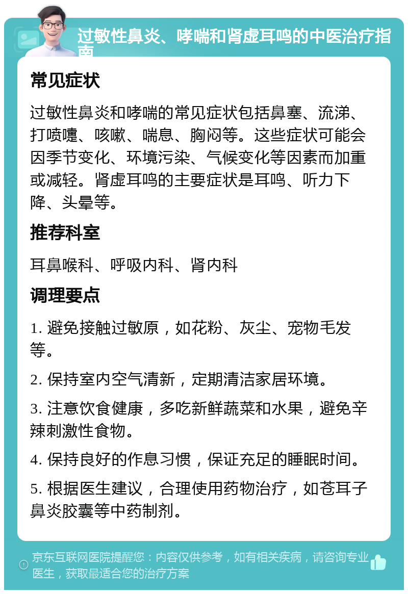 过敏性鼻炎、哮喘和肾虚耳鸣的中医治疗指南 常见症状 过敏性鼻炎和哮喘的常见症状包括鼻塞、流涕、打喷嚏、咳嗽、喘息、胸闷等。这些症状可能会因季节变化、环境污染、气候变化等因素而加重或减轻。肾虚耳鸣的主要症状是耳鸣、听力下降、头晕等。 推荐科室 耳鼻喉科、呼吸内科、肾内科 调理要点 1. 避免接触过敏原，如花粉、灰尘、宠物毛发等。 2. 保持室内空气清新，定期清洁家居环境。 3. 注意饮食健康，多吃新鲜蔬菜和水果，避免辛辣刺激性食物。 4. 保持良好的作息习惯，保证充足的睡眠时间。 5. 根据医生建议，合理使用药物治疗，如苍耳子鼻炎胶囊等中药制剂。