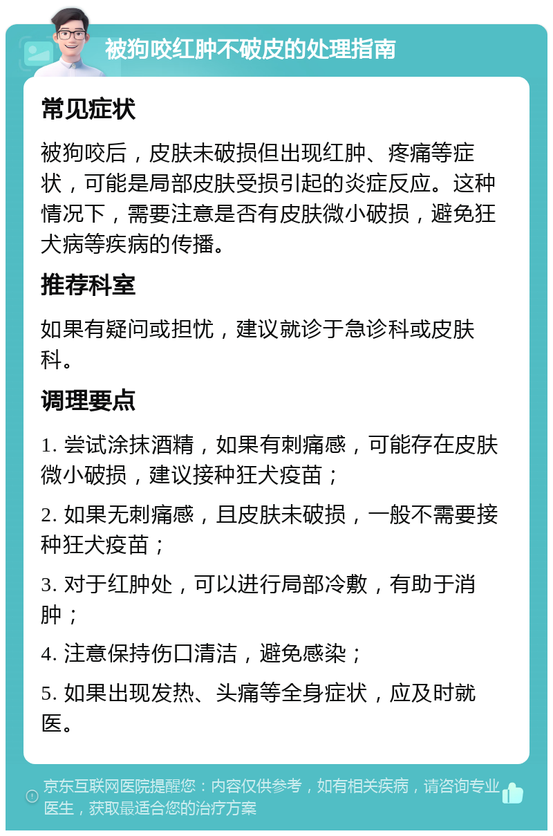 被狗咬红肿不破皮的处理指南 常见症状 被狗咬后，皮肤未破损但出现红肿、疼痛等症状，可能是局部皮肤受损引起的炎症反应。这种情况下，需要注意是否有皮肤微小破损，避免狂犬病等疾病的传播。 推荐科室 如果有疑问或担忧，建议就诊于急诊科或皮肤科。 调理要点 1. 尝试涂抹酒精，如果有刺痛感，可能存在皮肤微小破损，建议接种狂犬疫苗； 2. 如果无刺痛感，且皮肤未破损，一般不需要接种狂犬疫苗； 3. 对于红肿处，可以进行局部冷敷，有助于消肿； 4. 注意保持伤口清洁，避免感染； 5. 如果出现发热、头痛等全身症状，应及时就医。