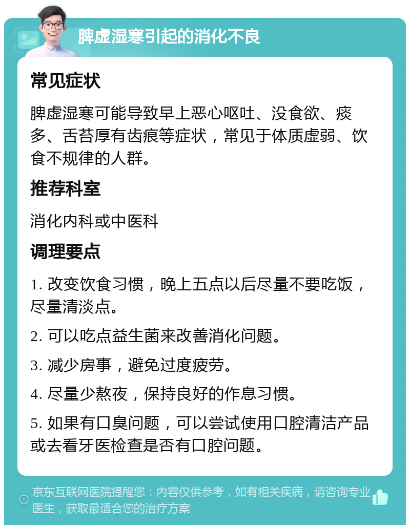 脾虚湿寒引起的消化不良 常见症状 脾虚湿寒可能导致早上恶心呕吐、没食欲、痰多、舌苔厚有齿痕等症状，常见于体质虚弱、饮食不规律的人群。 推荐科室 消化内科或中医科 调理要点 1. 改变饮食习惯，晚上五点以后尽量不要吃饭，尽量清淡点。 2. 可以吃点益生菌来改善消化问题。 3. 减少房事，避免过度疲劳。 4. 尽量少熬夜，保持良好的作息习惯。 5. 如果有口臭问题，可以尝试使用口腔清洁产品或去看牙医检查是否有口腔问题。