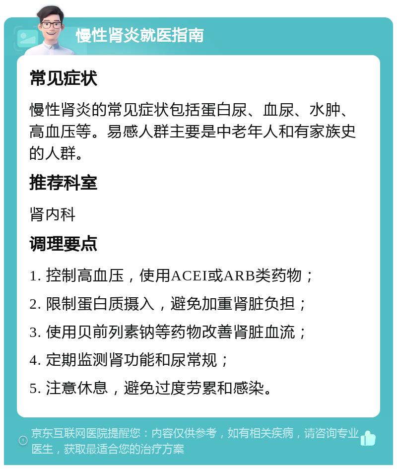 慢性肾炎就医指南 常见症状 慢性肾炎的常见症状包括蛋白尿、血尿、水肿、高血压等。易感人群主要是中老年人和有家族史的人群。 推荐科室 肾内科 调理要点 1. 控制高血压，使用ACEI或ARB类药物； 2. 限制蛋白质摄入，避免加重肾脏负担； 3. 使用贝前列素钠等药物改善肾脏血流； 4. 定期监测肾功能和尿常规； 5. 注意休息，避免过度劳累和感染。