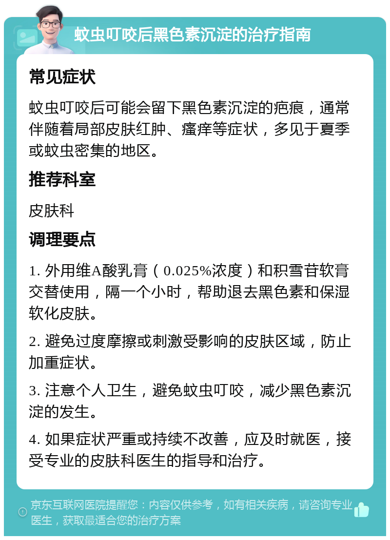 蚊虫叮咬后黑色素沉淀的治疗指南 常见症状 蚊虫叮咬后可能会留下黑色素沉淀的疤痕，通常伴随着局部皮肤红肿、瘙痒等症状，多见于夏季或蚊虫密集的地区。 推荐科室 皮肤科 调理要点 1. 外用维A酸乳膏（0.025%浓度）和积雪苷软膏交替使用，隔一个小时，帮助退去黑色素和保湿软化皮肤。 2. 避免过度摩擦或刺激受影响的皮肤区域，防止加重症状。 3. 注意个人卫生，避免蚊虫叮咬，减少黑色素沉淀的发生。 4. 如果症状严重或持续不改善，应及时就医，接受专业的皮肤科医生的指导和治疗。