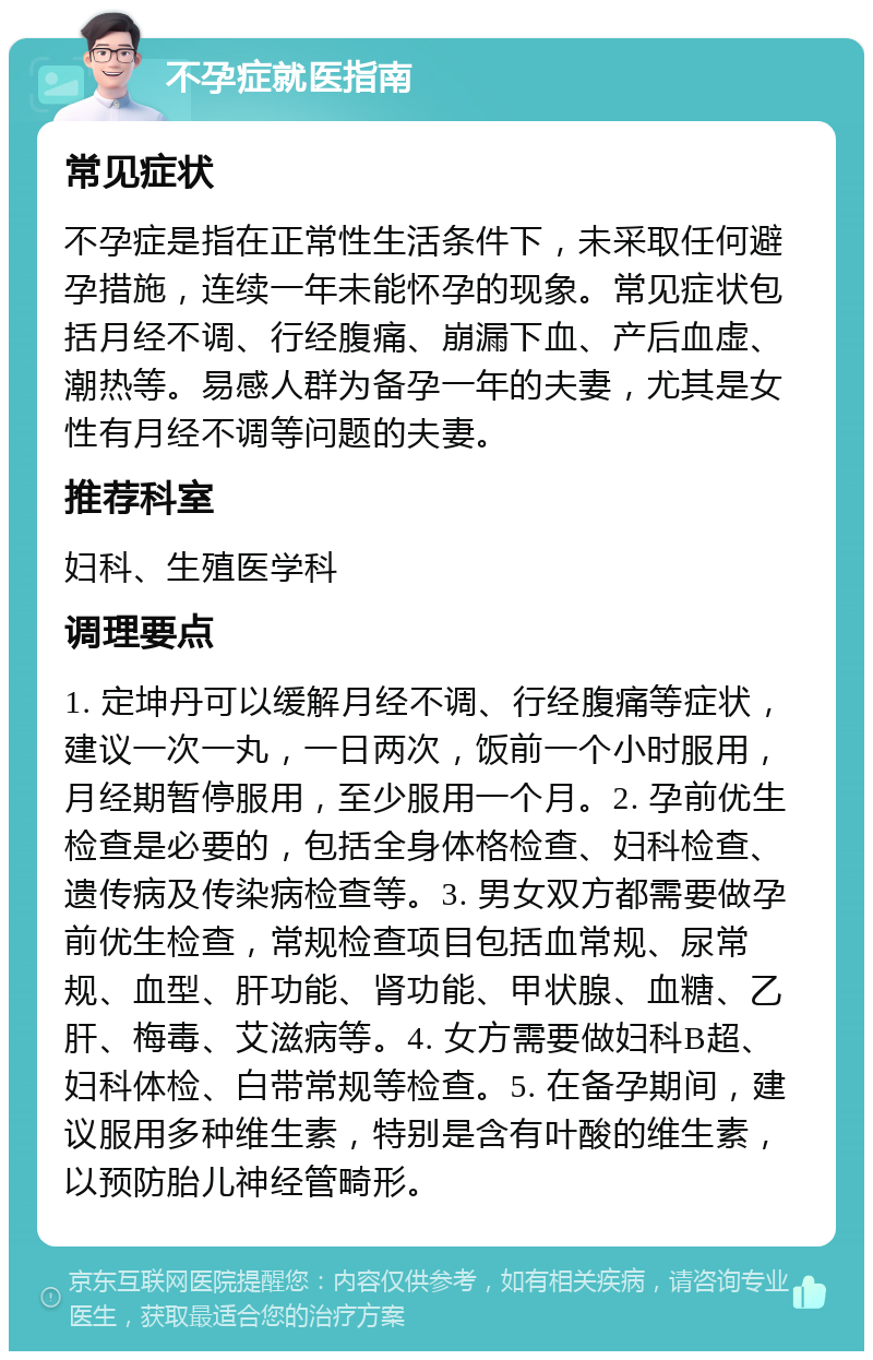 不孕症就医指南 常见症状 不孕症是指在正常性生活条件下，未采取任何避孕措施，连续一年未能怀孕的现象。常见症状包括月经不调、行经腹痛、崩漏下血、产后血虚、潮热等。易感人群为备孕一年的夫妻，尤其是女性有月经不调等问题的夫妻。 推荐科室 妇科、生殖医学科 调理要点 1. 定坤丹可以缓解月经不调、行经腹痛等症状，建议一次一丸，一日两次，饭前一个小时服用，月经期暂停服用，至少服用一个月。2. 孕前优生检查是必要的，包括全身体格检查、妇科检查、遗传病及传染病检查等。3. 男女双方都需要做孕前优生检查，常规检查项目包括血常规、尿常规、血型、肝功能、肾功能、甲状腺、血糖、乙肝、梅毒、艾滋病等。4. 女方需要做妇科B超、妇科体检、白带常规等检查。5. 在备孕期间，建议服用多种维生素，特别是含有叶酸的维生素，以预防胎儿神经管畸形。