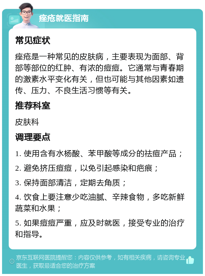 痤疮就医指南 常见症状 痤疮是一种常见的皮肤病，主要表现为面部、背部等部位的红肿、有浓的痘痘。它通常与青春期的激素水平变化有关，但也可能与其他因素如遗传、压力、不良生活习惯等有关。 推荐科室 皮肤科 调理要点 1. 使用含有水杨酸、苯甲酸等成分的祛痘产品； 2. 避免挤压痘痘，以免引起感染和疤痕； 3. 保持面部清洁，定期去角质； 4. 饮食上要注意少吃油腻、辛辣食物，多吃新鲜蔬菜和水果； 5. 如果痘痘严重，应及时就医，接受专业的治疗和指导。