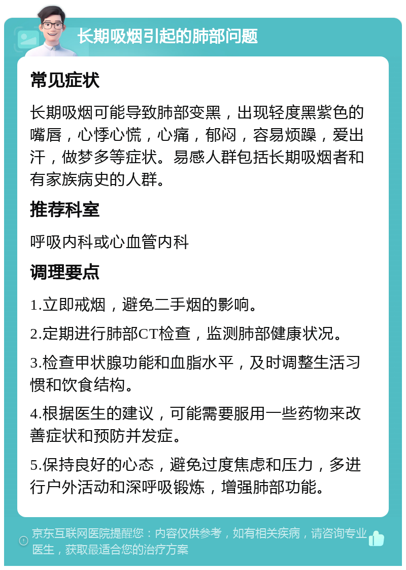 长期吸烟引起的肺部问题 常见症状 长期吸烟可能导致肺部变黑，出现轻度黑紫色的嘴唇，心悸心慌，心痛，郁闷，容易烦躁，爱出汗，做梦多等症状。易感人群包括长期吸烟者和有家族病史的人群。 推荐科室 呼吸内科或心血管内科 调理要点 1.立即戒烟，避免二手烟的影响。 2.定期进行肺部CT检查，监测肺部健康状况。 3.检查甲状腺功能和血脂水平，及时调整生活习惯和饮食结构。 4.根据医生的建议，可能需要服用一些药物来改善症状和预防并发症。 5.保持良好的心态，避免过度焦虑和压力，多进行户外活动和深呼吸锻炼，增强肺部功能。