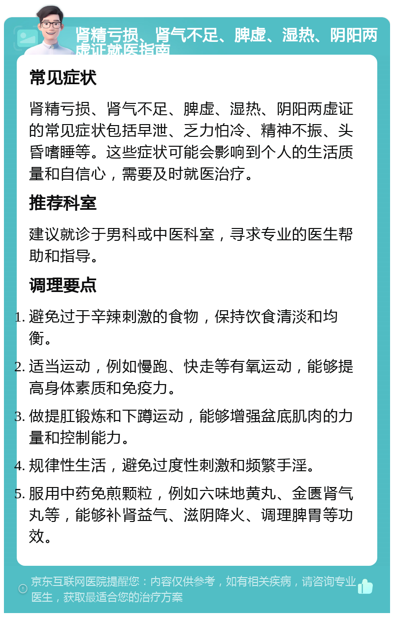 肾精亏损、肾气不足、脾虚、湿热、阴阳两虚证就医指南 常见症状 肾精亏损、肾气不足、脾虚、湿热、阴阳两虚证的常见症状包括早泄、乏力怕冷、精神不振、头昏嗜睡等。这些症状可能会影响到个人的生活质量和自信心，需要及时就医治疗。 推荐科室 建议就诊于男科或中医科室，寻求专业的医生帮助和指导。 调理要点 避免过于辛辣刺激的食物，保持饮食清淡和均衡。 适当运动，例如慢跑、快走等有氧运动，能够提高身体素质和免疫力。 做提肛锻炼和下蹲运动，能够增强盆底肌肉的力量和控制能力。 规律性生活，避免过度性刺激和频繁手淫。 服用中药免煎颗粒，例如六味地黄丸、金匮肾气丸等，能够补肾益气、滋阴降火、调理脾胃等功效。