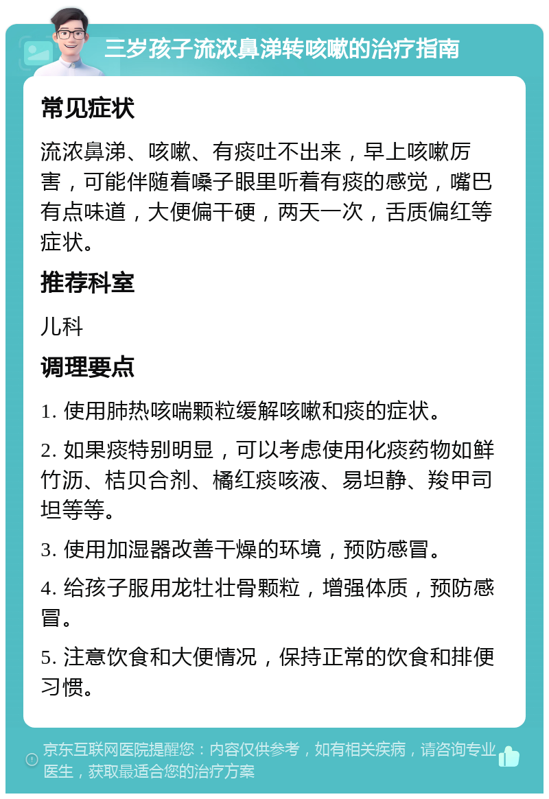 三岁孩子流浓鼻涕转咳嗽的治疗指南 常见症状 流浓鼻涕、咳嗽、有痰吐不出来，早上咳嗽厉害，可能伴随着嗓子眼里听着有痰的感觉，嘴巴有点味道，大便偏干硬，两天一次，舌质偏红等症状。 推荐科室 儿科 调理要点 1. 使用肺热咳喘颗粒缓解咳嗽和痰的症状。 2. 如果痰特别明显，可以考虑使用化痰药物如鲜竹沥、桔贝合剂、橘红痰咳液、易坦静、羧甲司坦等等。 3. 使用加湿器改善干燥的环境，预防感冒。 4. 给孩子服用龙牡壮骨颗粒，增强体质，预防感冒。 5. 注意饮食和大便情况，保持正常的饮食和排便习惯。