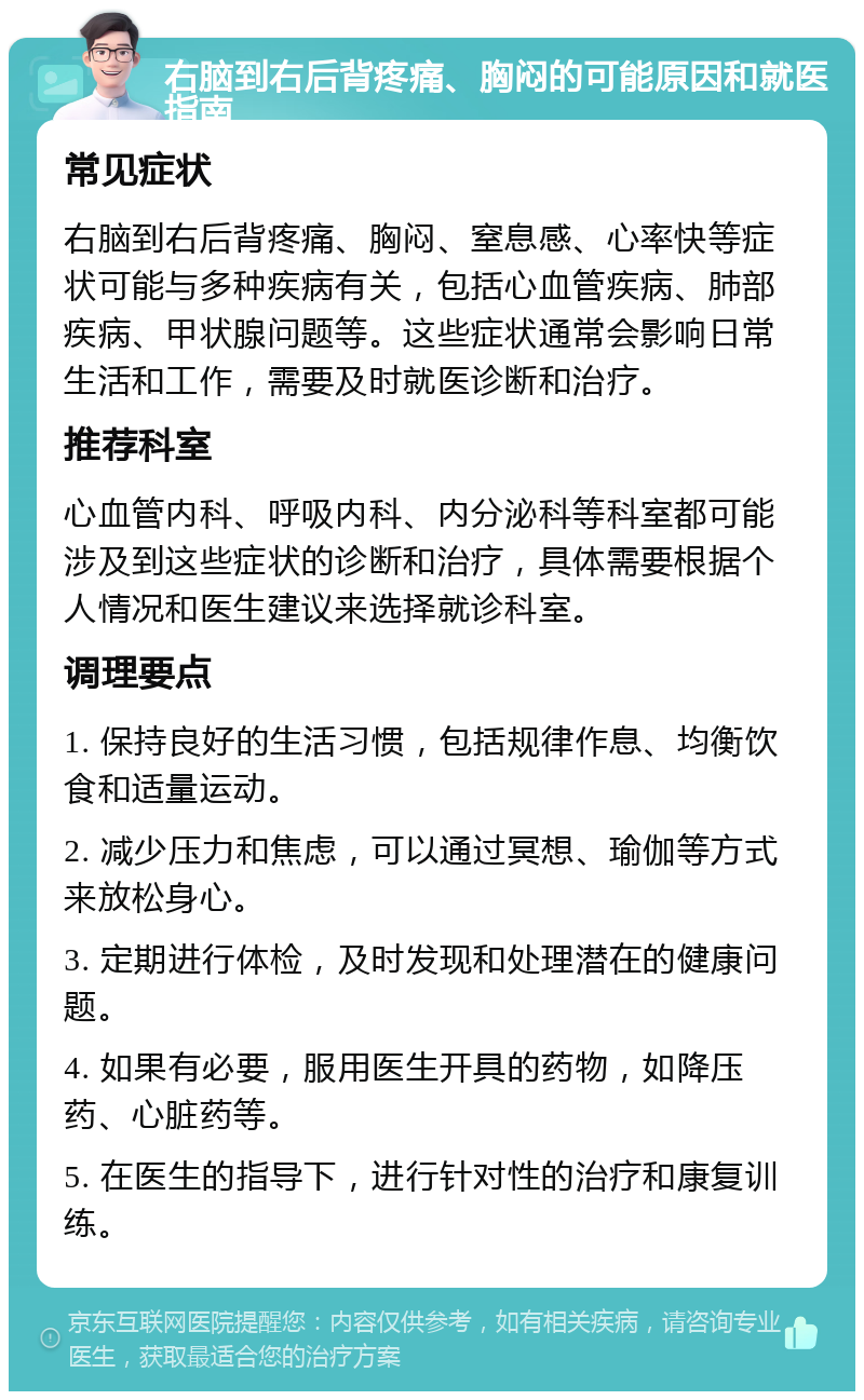 右脑到右后背疼痛、胸闷的可能原因和就医指南 常见症状 右脑到右后背疼痛、胸闷、窒息感、心率快等症状可能与多种疾病有关，包括心血管疾病、肺部疾病、甲状腺问题等。这些症状通常会影响日常生活和工作，需要及时就医诊断和治疗。 推荐科室 心血管内科、呼吸内科、内分泌科等科室都可能涉及到这些症状的诊断和治疗，具体需要根据个人情况和医生建议来选择就诊科室。 调理要点 1. 保持良好的生活习惯，包括规律作息、均衡饮食和适量运动。 2. 减少压力和焦虑，可以通过冥想、瑜伽等方式来放松身心。 3. 定期进行体检，及时发现和处理潜在的健康问题。 4. 如果有必要，服用医生开具的药物，如降压药、心脏药等。 5. 在医生的指导下，进行针对性的治疗和康复训练。