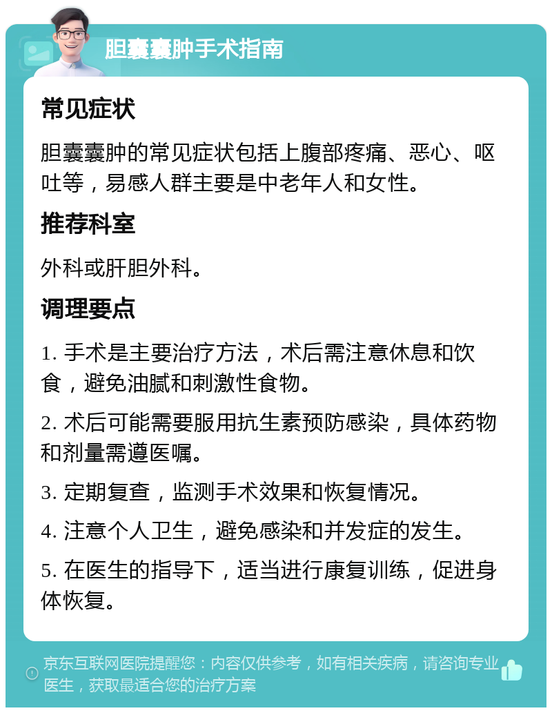 胆囊囊肿手术指南 常见症状 胆囊囊肿的常见症状包括上腹部疼痛、恶心、呕吐等，易感人群主要是中老年人和女性。 推荐科室 外科或肝胆外科。 调理要点 1. 手术是主要治疗方法，术后需注意休息和饮食，避免油腻和刺激性食物。 2. 术后可能需要服用抗生素预防感染，具体药物和剂量需遵医嘱。 3. 定期复查，监测手术效果和恢复情况。 4. 注意个人卫生，避免感染和并发症的发生。 5. 在医生的指导下，适当进行康复训练，促进身体恢复。