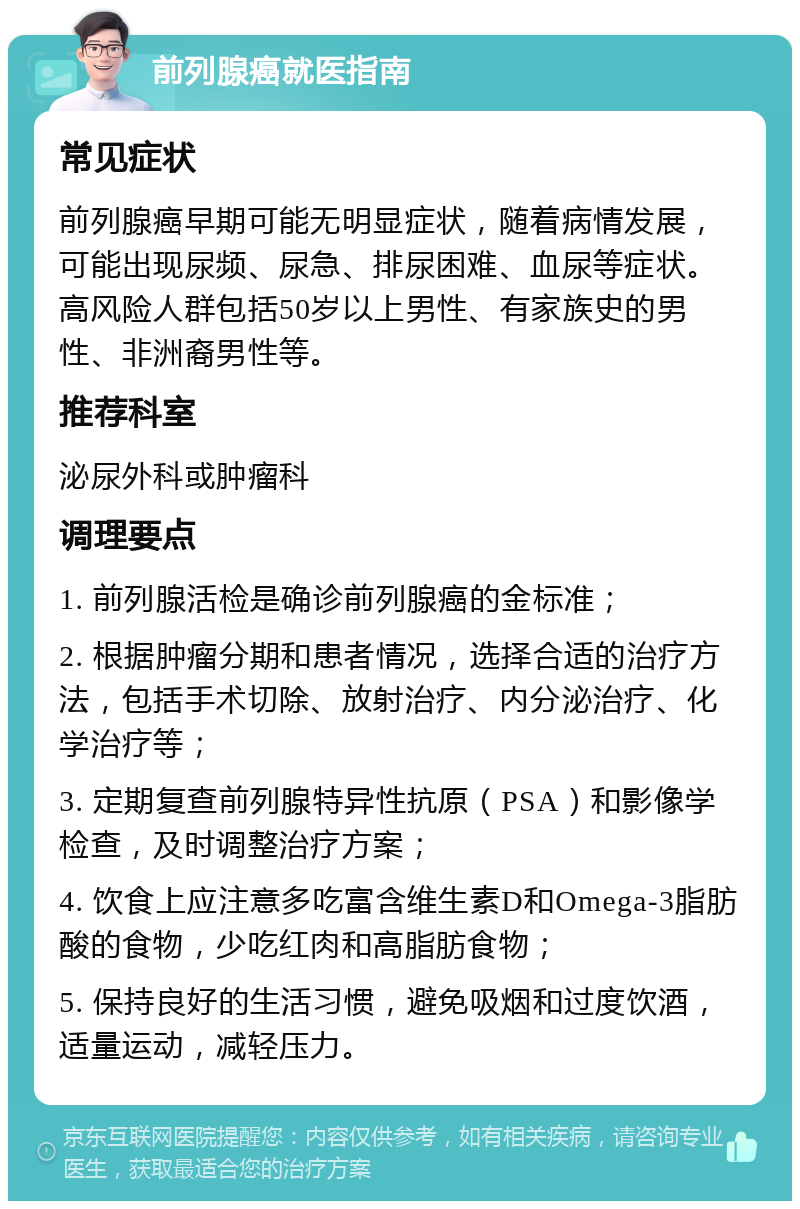 前列腺癌就医指南 常见症状 前列腺癌早期可能无明显症状，随着病情发展，可能出现尿频、尿急、排尿困难、血尿等症状。高风险人群包括50岁以上男性、有家族史的男性、非洲裔男性等。 推荐科室 泌尿外科或肿瘤科 调理要点 1. 前列腺活检是确诊前列腺癌的金标准； 2. 根据肿瘤分期和患者情况，选择合适的治疗方法，包括手术切除、放射治疗、内分泌治疗、化学治疗等； 3. 定期复查前列腺特异性抗原（PSA）和影像学检查，及时调整治疗方案； 4. 饮食上应注意多吃富含维生素D和Omega-3脂肪酸的食物，少吃红肉和高脂肪食物； 5. 保持良好的生活习惯，避免吸烟和过度饮酒，适量运动，减轻压力。