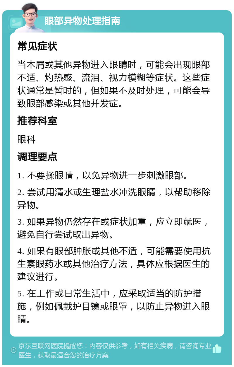 眼部异物处理指南 常见症状 当木屑或其他异物进入眼睛时，可能会出现眼部不适、灼热感、流泪、视力模糊等症状。这些症状通常是暂时的，但如果不及时处理，可能会导致眼部感染或其他并发症。 推荐科室 眼科 调理要点 1. 不要揉眼睛，以免异物进一步刺激眼部。 2. 尝试用清水或生理盐水冲洗眼睛，以帮助移除异物。 3. 如果异物仍然存在或症状加重，应立即就医，避免自行尝试取出异物。 4. 如果有眼部肿胀或其他不适，可能需要使用抗生素眼药水或其他治疗方法，具体应根据医生的建议进行。 5. 在工作或日常生活中，应采取适当的防护措施，例如佩戴护目镜或眼罩，以防止异物进入眼睛。