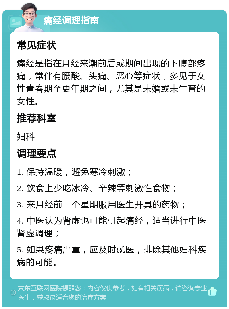 痛经调理指南 常见症状 痛经是指在月经来潮前后或期间出现的下腹部疼痛，常伴有腰酸、头痛、恶心等症状，多见于女性青春期至更年期之间，尤其是未婚或未生育的女性。 推荐科室 妇科 调理要点 1. 保持温暖，避免寒冷刺激； 2. 饮食上少吃冰冷、辛辣等刺激性食物； 3. 来月经前一个星期服用医生开具的药物； 4. 中医认为肾虚也可能引起痛经，适当进行中医肾虚调理； 5. 如果疼痛严重，应及时就医，排除其他妇科疾病的可能。