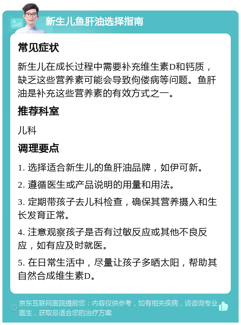 新生儿鱼肝油选择指南 常见症状 新生儿在成长过程中需要补充维生素D和钙质，缺乏这些营养素可能会导致佝偻病等问题。鱼肝油是补充这些营养素的有效方式之一。 推荐科室 儿科 调理要点 1. 选择适合新生儿的鱼肝油品牌，如伊可新。 2. 遵循医生或产品说明的用量和用法。 3. 定期带孩子去儿科检查，确保其营养摄入和生长发育正常。 4. 注意观察孩子是否有过敏反应或其他不良反应，如有应及时就医。 5. 在日常生活中，尽量让孩子多晒太阳，帮助其自然合成维生素D。