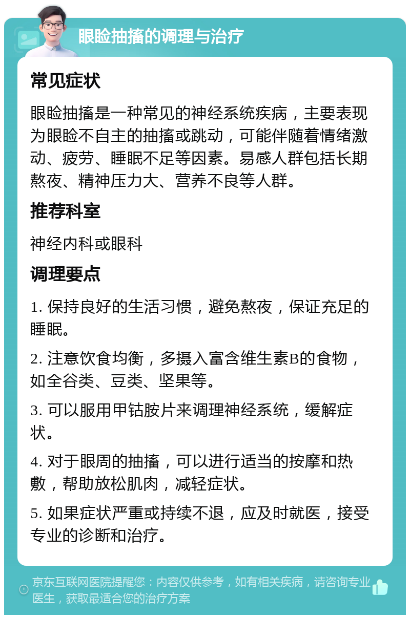 眼睑抽搐的调理与治疗 常见症状 眼睑抽搐是一种常见的神经系统疾病，主要表现为眼睑不自主的抽搐或跳动，可能伴随着情绪激动、疲劳、睡眠不足等因素。易感人群包括长期熬夜、精神压力大、营养不良等人群。 推荐科室 神经内科或眼科 调理要点 1. 保持良好的生活习惯，避免熬夜，保证充足的睡眠。 2. 注意饮食均衡，多摄入富含维生素B的食物，如全谷类、豆类、坚果等。 3. 可以服用甲钴胺片来调理神经系统，缓解症状。 4. 对于眼周的抽搐，可以进行适当的按摩和热敷，帮助放松肌肉，减轻症状。 5. 如果症状严重或持续不退，应及时就医，接受专业的诊断和治疗。