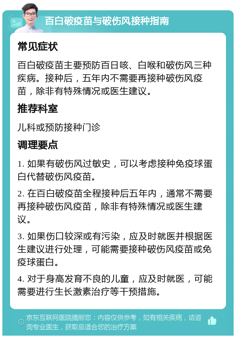 百白破疫苗与破伤风接种指南 常见症状 百白破疫苗主要预防百日咳、白喉和破伤风三种疾病。接种后，五年内不需要再接种破伤风疫苗，除非有特殊情况或医生建议。 推荐科室 儿科或预防接种门诊 调理要点 1. 如果有破伤风过敏史，可以考虑接种免疫球蛋白代替破伤风疫苗。 2. 在百白破疫苗全程接种后五年内，通常不需要再接种破伤风疫苗，除非有特殊情况或医生建议。 3. 如果伤口较深或有污染，应及时就医并根据医生建议进行处理，可能需要接种破伤风疫苗或免疫球蛋白。 4. 对于身高发育不良的儿童，应及时就医，可能需要进行生长激素治疗等干预措施。