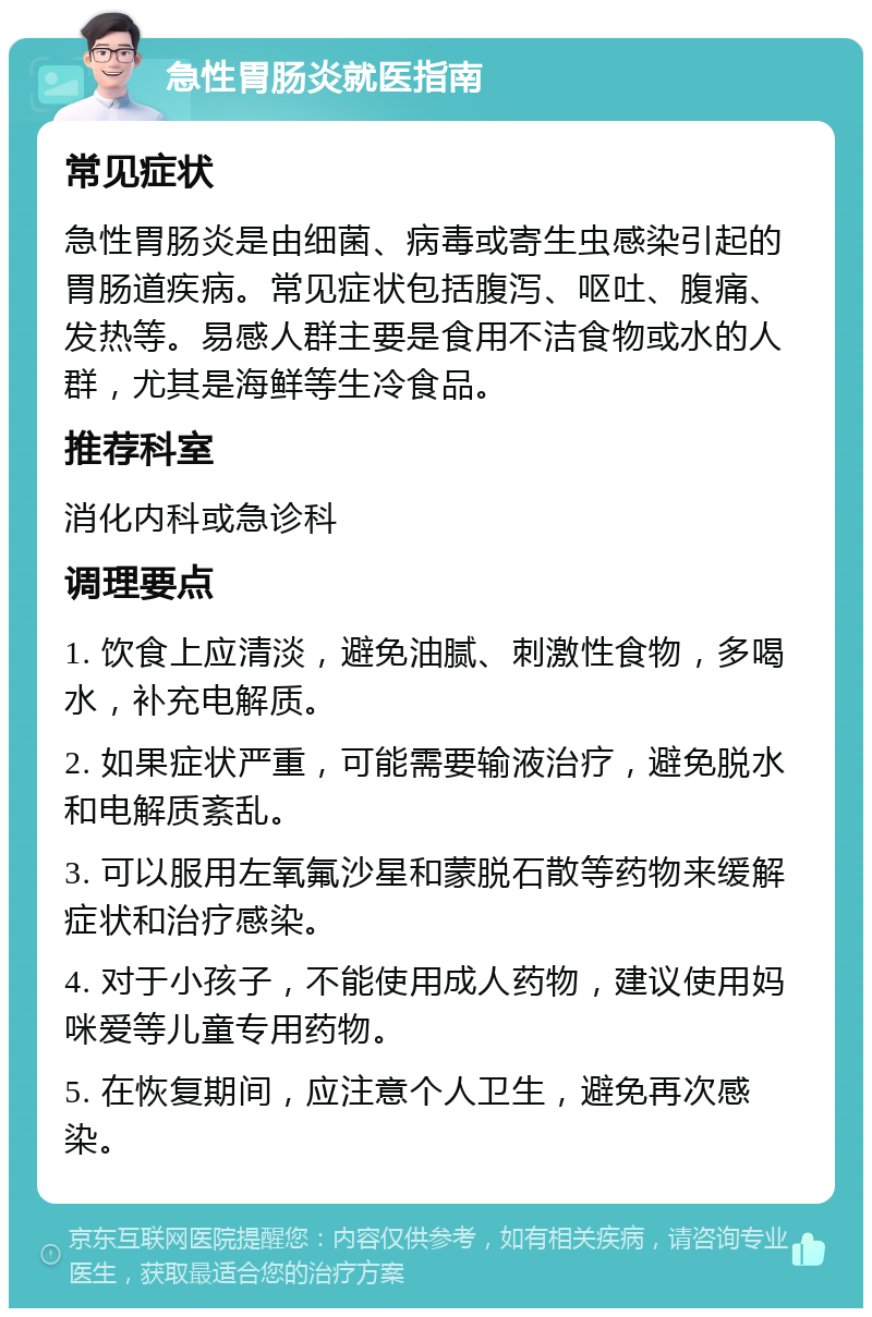 急性胃肠炎就医指南 常见症状 急性胃肠炎是由细菌、病毒或寄生虫感染引起的胃肠道疾病。常见症状包括腹泻、呕吐、腹痛、发热等。易感人群主要是食用不洁食物或水的人群，尤其是海鲜等生冷食品。 推荐科室 消化内科或急诊科 调理要点 1. 饮食上应清淡，避免油腻、刺激性食物，多喝水，补充电解质。 2. 如果症状严重，可能需要输液治疗，避免脱水和电解质紊乱。 3. 可以服用左氧氟沙星和蒙脱石散等药物来缓解症状和治疗感染。 4. 对于小孩子，不能使用成人药物，建议使用妈咪爱等儿童专用药物。 5. 在恢复期间，应注意个人卫生，避免再次感染。