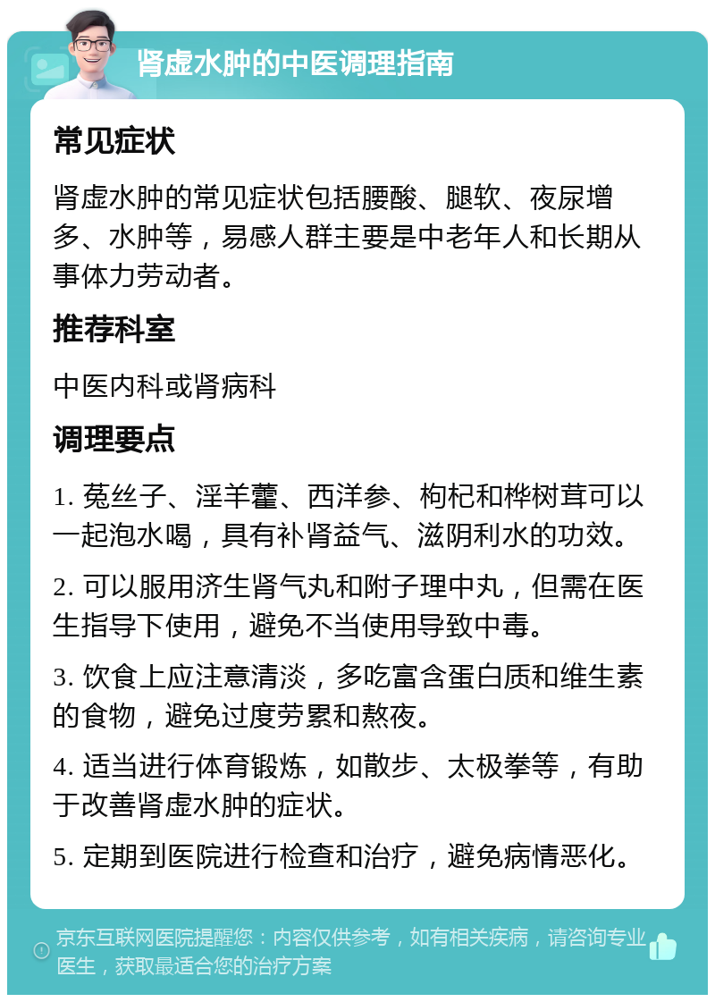 肾虚水肿的中医调理指南 常见症状 肾虚水肿的常见症状包括腰酸、腿软、夜尿增多、水肿等，易感人群主要是中老年人和长期从事体力劳动者。 推荐科室 中医内科或肾病科 调理要点 1. 菟丝子、淫羊藿、西洋参、枸杞和桦树茸可以一起泡水喝，具有补肾益气、滋阴利水的功效。 2. 可以服用济生肾气丸和附子理中丸，但需在医生指导下使用，避免不当使用导致中毒。 3. 饮食上应注意清淡，多吃富含蛋白质和维生素的食物，避免过度劳累和熬夜。 4. 适当进行体育锻炼，如散步、太极拳等，有助于改善肾虚水肿的症状。 5. 定期到医院进行检查和治疗，避免病情恶化。