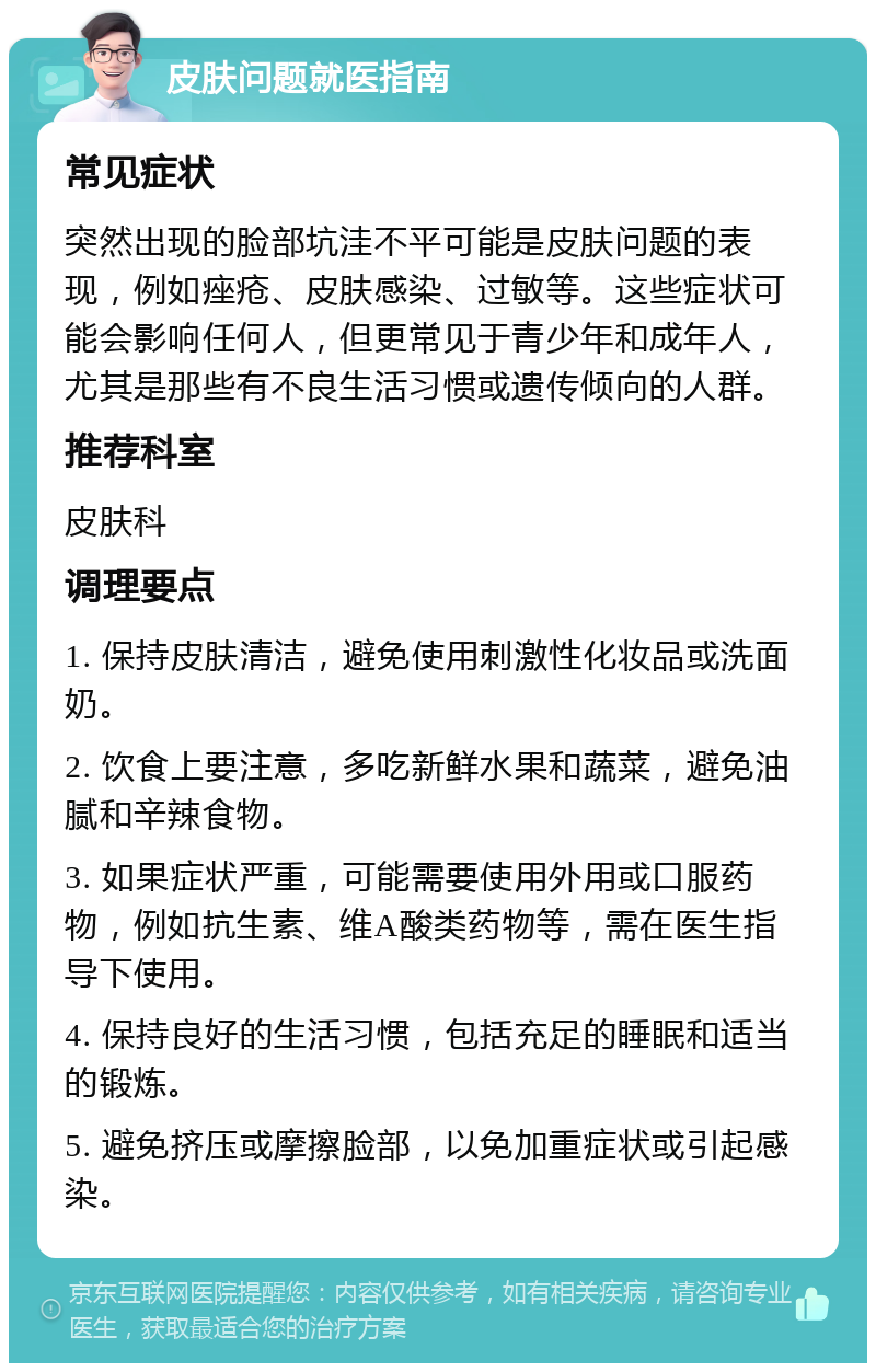 皮肤问题就医指南 常见症状 突然出现的脸部坑洼不平可能是皮肤问题的表现，例如痤疮、皮肤感染、过敏等。这些症状可能会影响任何人，但更常见于青少年和成年人，尤其是那些有不良生活习惯或遗传倾向的人群。 推荐科室 皮肤科 调理要点 1. 保持皮肤清洁，避免使用刺激性化妆品或洗面奶。 2. 饮食上要注意，多吃新鲜水果和蔬菜，避免油腻和辛辣食物。 3. 如果症状严重，可能需要使用外用或口服药物，例如抗生素、维A酸类药物等，需在医生指导下使用。 4. 保持良好的生活习惯，包括充足的睡眠和适当的锻炼。 5. 避免挤压或摩擦脸部，以免加重症状或引起感染。