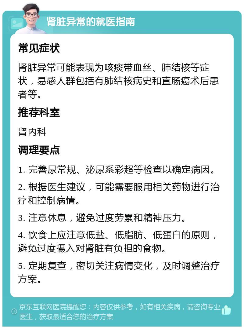 肾脏异常的就医指南 常见症状 肾脏异常可能表现为咳痰带血丝、肺结核等症状，易感人群包括有肺结核病史和直肠癌术后患者等。 推荐科室 肾内科 调理要点 1. 完善尿常规、泌尿系彩超等检查以确定病因。 2. 根据医生建议，可能需要服用相关药物进行治疗和控制病情。 3. 注意休息，避免过度劳累和精神压力。 4. 饮食上应注意低盐、低脂肪、低蛋白的原则，避免过度摄入对肾脏有负担的食物。 5. 定期复查，密切关注病情变化，及时调整治疗方案。