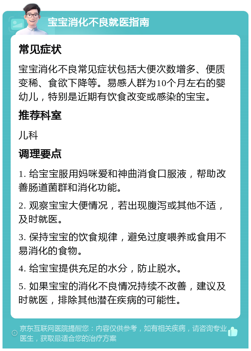 宝宝消化不良就医指南 常见症状 宝宝消化不良常见症状包括大便次数增多、便质变稀、食欲下降等。易感人群为10个月左右的婴幼儿，特别是近期有饮食改变或感染的宝宝。 推荐科室 儿科 调理要点 1. 给宝宝服用妈咪爱和神曲消食口服液，帮助改善肠道菌群和消化功能。 2. 观察宝宝大便情况，若出现腹泻或其他不适，及时就医。 3. 保持宝宝的饮食规律，避免过度喂养或食用不易消化的食物。 4. 给宝宝提供充足的水分，防止脱水。 5. 如果宝宝的消化不良情况持续不改善，建议及时就医，排除其他潜在疾病的可能性。