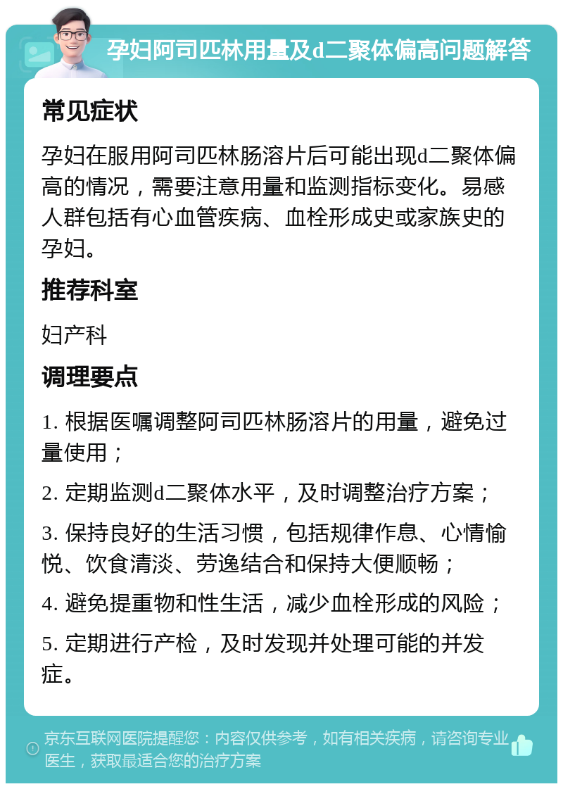 孕妇阿司匹林用量及d二聚体偏高问题解答 常见症状 孕妇在服用阿司匹林肠溶片后可能出现d二聚体偏高的情况，需要注意用量和监测指标变化。易感人群包括有心血管疾病、血栓形成史或家族史的孕妇。 推荐科室 妇产科 调理要点 1. 根据医嘱调整阿司匹林肠溶片的用量，避免过量使用； 2. 定期监测d二聚体水平，及时调整治疗方案； 3. 保持良好的生活习惯，包括规律作息、心情愉悦、饮食清淡、劳逸结合和保持大便顺畅； 4. 避免提重物和性生活，减少血栓形成的风险； 5. 定期进行产检，及时发现并处理可能的并发症。