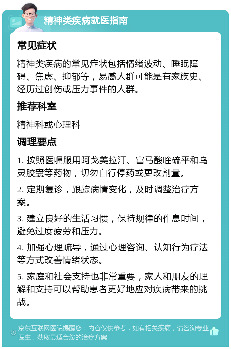 精神类疾病就医指南 常见症状 精神类疾病的常见症状包括情绪波动、睡眠障碍、焦虑、抑郁等，易感人群可能是有家族史、经历过创伤或压力事件的人群。 推荐科室 精神科或心理科 调理要点 1. 按照医嘱服用阿戈美拉汀、富马酸喹硫平和乌灵胶囊等药物，切勿自行停药或更改剂量。 2. 定期复诊，跟踪病情变化，及时调整治疗方案。 3. 建立良好的生活习惯，保持规律的作息时间，避免过度疲劳和压力。 4. 加强心理疏导，通过心理咨询、认知行为疗法等方式改善情绪状态。 5. 家庭和社会支持也非常重要，家人和朋友的理解和支持可以帮助患者更好地应对疾病带来的挑战。